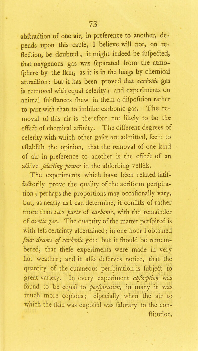 abftraftion of one air, in preference to another, de- pends upon this caufe, 1 believe will not, on re- flection, be doubted; it might indeed be fufpected, that oxygenous gas was feparated from the atmo- fphere by the fkin, as it is in the lungs by chemical attraction: but it has been proved that carbonic gas is removed with equal celerity; and experiments on animal fubftances fhew in them a difpofition rather to part with than to imbibe carbonic gas. The re- moval of this air is therefore not likely to be the effect of chemical affinity. The different degrees of celerity with which other gafes are admitted, feem to eftablilh the opinion, that the removal of one kind of air in preference to another is the effect of an active felecling -power in the abforbing veflels. The experiments which have been related fatif- fa&orily prove the quality of the aeriform perfpira- tion ; perhaps the proportions may occafionally vary, but, as nearly as I can determine, it confifts of rather more than two farts of carbonic, with the remainder of azotic gas. The quantity of the matter perfpired is with lefs certainty afcertained; in one hour I obtained four drams of carbonic gas: but it mould be remem- bered, that thefe experiments were made in very hot weather; and it alfo deferves notice, that the quantity of the cutaneous perfpiration is fubje£t to great variety. In every experiment abfor.ption was found to be equal to perfpiration, in many it was much more copious; efpecially when the air to which the fkin was expofed was falutary to the con- ftitution.