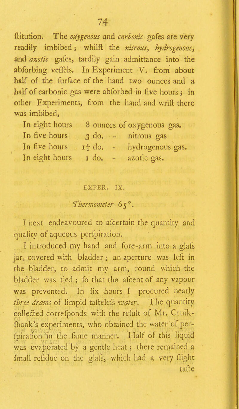 ftitution. The oxygenous and carbonic gafes are very readily imbibed; whilft the nitrous, hydrogenous, and azotic gafes, tardily gain admittance into the abforbing vefTels. In Experiment V. from about half of the furface of the hand two ounces and a half of carbonic gas were abforbed in five hours ; in other Experiments, from the hand and wrift there was imbibed, In eight hours 8 ounces of oxygenous gas. In five hours 3 do. - nitrous gas In five hours . if do. - hydrogenous gas. In eight hours 1 do. - azotic gas. EXPER. IX. thermometer 65 °. I next endeavoured to afcertain the quantity and quality of aqueous perfpiration. I introduced my hand and fore-arm into a glafs jar, covered with bladder; an aperture was left in the bladder, to admit my arm, round which the bladder was tied ; fo that the afcent of any vapour was prevented. In fix hours I procured nearly three drams of limpid taftelefs water. The quantity collected correfponds with the refult of Mr. Cruik- fhank's experiments, who obtained the water of per- fpiration in the fame manner. Half of this liquid was evaporated by a gentle heat; there remained a fmall refidue on the glafs, which had a very flight tafte
