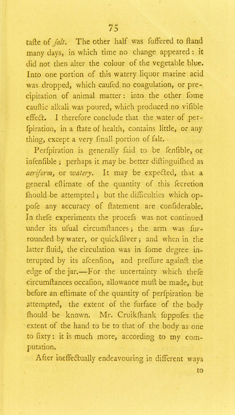 tafte of /alt. The other half was fuffered to ftand many days, in which time no change appeared: it did not then alter the colour of the vegetable blue. Into one portion of this watery liquor marine acid was dropped, which caufed no coagulation, or pre- cipitation of animal matter: into the other fome cauftic alkali was poured, which produced no vifible effect. I therefore conclude that the water of per- fpiration, in a ftate of health, contains little, or any thing, except a very fmall portion of fait. - Perfpiration is generally faid to be fenfible, or, infenfible ; perhaps it may be better diftinguifhed as aeriform, or watery. It may be expected, that a general eftimate of the quantity of this fecretion mould-be attempted ; but the difficulties which op- pofe any accuracy of ftatement are confiderable. In thefe experiments the procefs was not continued under its ufual circumftances; the arm was fur- rounded by water, or quickfilver; and when in the latter fluid, the circulation was in fome degree in- terupted by its afcenfion, and preflure againft the edge of the jar.—For the uncertainty which thefe circumftances occafion, allowance mull be made, but before an eftimate of the quantity of perfpiration be attempted, the extent of the furface of the body mould be known. Mr. Cruikfhank fuppofes the extent of the hand to be to that of the body as one to fixty: it is much more, according to my com- putation. After ineffectually endeavouring in different ways to