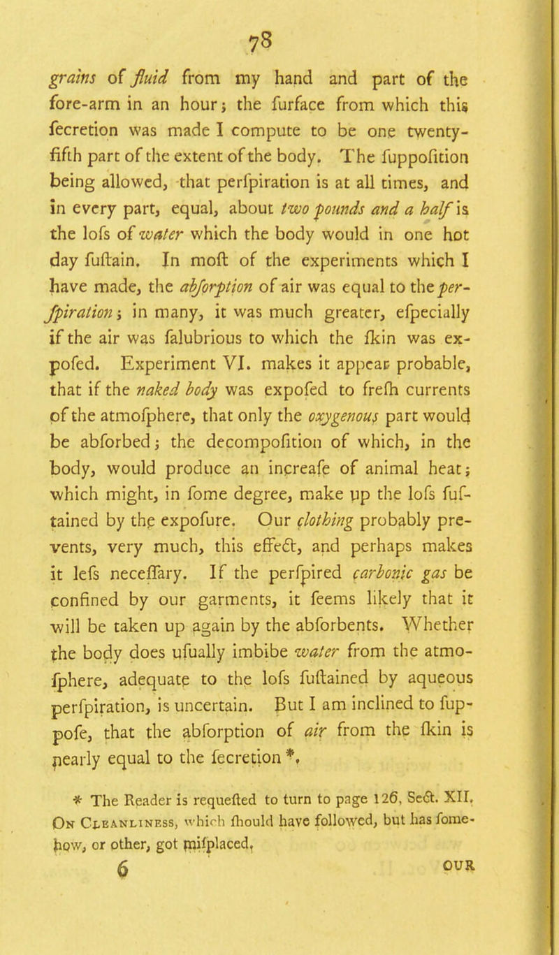 grains of fluid from my hand and part of the fore-arm in an hour; the furface from which this fecretion was made I compute to be one twenty- fifth part of the extent of the body. The fuppofition being allowed, that perlpiration is at all times, and in every part, equal, about two founds and a balfh the lofs of'water which the body would in one hot day fuftain. In mod of the experiments which I have made, the abforption of air was equal to the^r- Jpiration j in many, it was much greater, efpecially if the air was falubrious to which the fkin was ex- pofed. Experiment VI. makes it appear probable, that if the naked body was expofed to frefli currents of the atmofphere, that only the oxygenous part would be abforbed; the decompofition of which, in the body, would produce an increafe of animal heat; which might, in fome degree, make up the lofs fuf- tained by the expofure. Our clothing probably pre- vents, very much, this effect, and perhaps makes it lefs neceffary. If the perfpired carbonic gas be confined by our garments, it feems likely that it will be taken up again by the abforbents. Whether the body does ufually imbibe water from the atmo- fphere, adequate to the lofs fuftained by aqueous perfpiration, is uncertain. Put I am inclined to fup- pofe, that the abforption of air from the fkin is nearly equal to the fecretion *, * The Reader is requefted to turn to page 126, Se6t. XIL On Cleanliness, which fhould have followed, but has fome- how, or other, got rnilplaced, 0 OUR