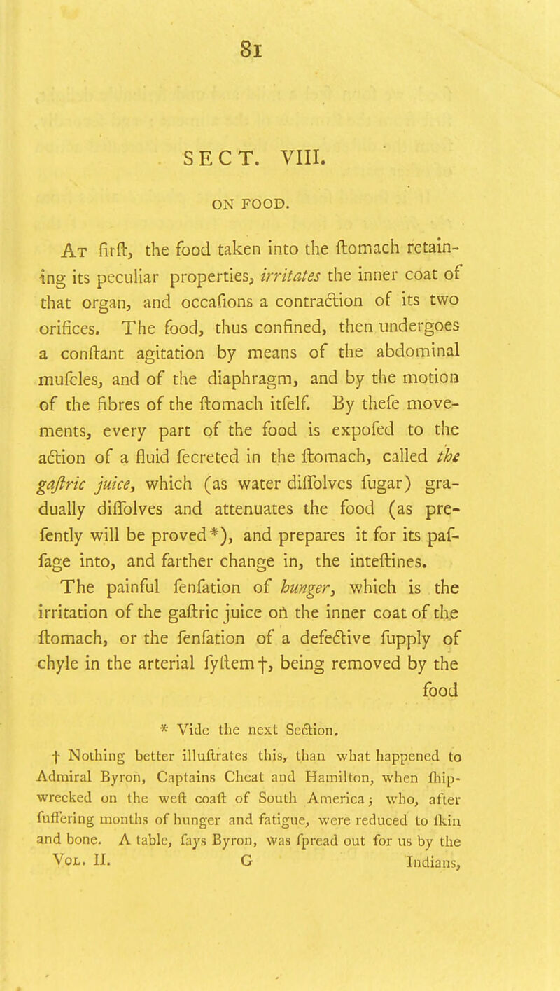 SECT. VIII. ON FOOD. At firft, the food taken into the ftomach retain- ing its peculiar properties, irritates the inner coat of that organ, and occafions a contraction of its two orifices. The food, thus confined, then undergoes a conftant agitation by means of the abdominal mufcles, and of the diaphragm, and by the motion of the fibres of the ftomach itfelf. By thefe move- ments, every part of the food is expofed to the action of a fluid fecreted in the ftomach, called the gajlric juice, which (as water diflblves fugar) gra- dually diflblves and attenuates the food (as pre- fently will be proved*), and prepares it for its paf- fage into, and farther change in, the inteftines. The painful fenfation of hunger, which is the irritation of the gaftric juice on the inner coat of the ftomach, or the fenfation of a defective fupply of chyle in the arterial fyftemf, being removed by the food * Vide the next Section. f Nothing better illuftrates this, than what happened to Admiral Byron, Captains Cheat and Hamilton, when fhip- wrecked on the weft coaft of South America; who, after fuffering months of hunger and fatigue, were reduced to Ikin and bone. A table, fays Byron, was fpread out for u.s by the Vol. II. G Indians,