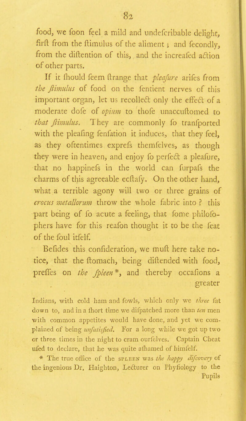 food, we foon feel a mild and undefcribable delight, firft from the ftimulus of the aliment; and fecondly, from the diftention of this, and the increafed action of other parts. If it fhould feem ftrange that pleafure arifes from the ftimulus of food on the fentient nerves of this important organ, let us recollect only the effect of a moderate dofe of opium to thofe unaccuftomed to that ftimulus. They are commonly fo tranfported with the pleafing fenfation it induces, that they feel, as they oftentimes exprefs themfelves, as though they were in heaven, and enjoy fo perfect a pleafure, that no happinefs in the world can furpafs the charms of this agreeable ecftafy. On the other hand, what a terrible agony will two or three grains of crocus metallorum throw the whole fabric into ? this part being of fo acute a feeling, that fome philofo- phers have for this reafon thought it to be the feat of the foul itfelf. Befides this confideration, we muft here take no- tice, that the ftomach, being diftended with food, preffes on the fpleen*, and thereby occafions a greater Indians, with cold ham and fowls, which only we three fat down to, and in a fhort time we difpatched more than ten men with common appetites would have done, and yet we com- plained of being unfatisfiecl. For a long while we got up two or three times in the night to cram ourfelves. Captain Cheat ufed to declare, that he was quite alhamed of himlelf. * The true office of the spleen was the happy difcovery of the ingenious Dr. Haighton, Lecturer on Phyfiology to the Pupils