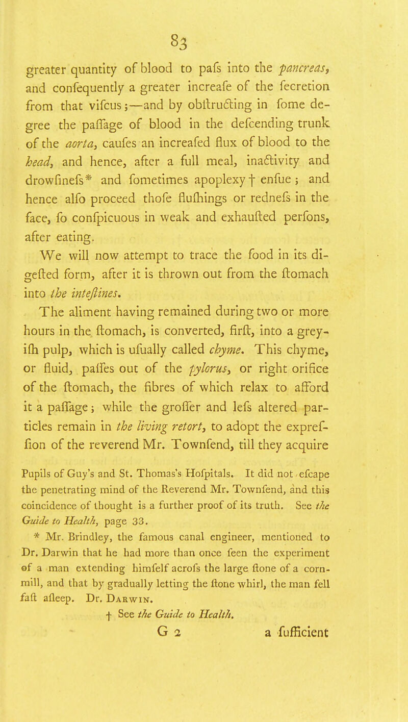 greater quantity of blood to pafs into the pancreas, and confequently a greater increafe of the fecretion from that vifcus;—and by obitrutting in fome de- gree the paflage of blood in the defcending trunk of the aorta, caufes an increafed flux of blood to the head, and hence, after a full meal, inactivity and drowfinefs* and fometimes apoplexy \ enfue ; and hence alfo proceed thofe flufhings or rednefs in the face, fo confpicuous in weak and exhaufted perfons, after eating. We will now attempt to trace the food in its di- verted form, after it is thrown out from the ftomach into the intejlines. The aliment having remained during two or more hours in the ftomach, is converted, firft, into a grey- i(h pulp, which is ufually called chyme. This chyme, or fluid, paries out of the pylorus, or right orifice of the ftomach, the fibres of which relax to afford it a paflage; while the grofier and lefs altered par- ticles remain in the living retort, to adopt the expref- fion of the reverend Mr. Townfend, till they acquire Pupils of Guy's and St. Thomas's Hofpitals. It did not -efcape the penetrating mind of the Reverend Mr. Townfend, and this coincidence of thought is a further proof of its truth. See the Guide to Health, page 33. * Mr. Brindley, the famous canal engineer, mentioned to Dr. Darwin that he had more than once feen the experiment of a man extending himfelf acrofs the large ftone of a corn- mill, and that by gradually letting the ltone whirl, the man fell faft afleep. Dr. Darwin. •J- See the Guide to Health. G i a fufficient