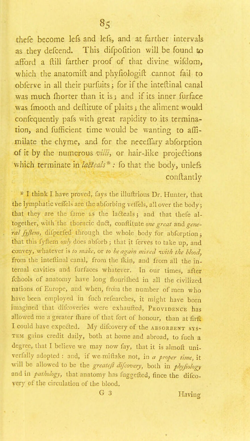 3S thefe become lefs and lefs, and at farther intervals as they defcend. This difpofition will be found to afford a {till farther proof of that divine wifdom, which the anatomift and phyfiologift cannot fail to obierve in all their purfuits; for if the inteftinal canal was much fliorter than it is; and if its inner furface was fmooth and deftitute of plaits; the aliment would confequently pafs with great rapidity to its termina- tion, and fufficient time would be wanting to affi- milate the chyme, and for the neceiTary abforption of it by the numerous villi, or hair-like projections which terminate in latteals*: fo that the body, unlefs conftantly * I think I have proved, fays the illuftrious Dr. Hunter, that the lymphatic veifels are the abforbing veffels, all over the body; that they are the fame as the la&eals; and that thefe al- together, with'the thoracic duel:, conftitute one great aridgene- ral fyjleni, difperfed through the whole body for abforption j that this fyftem only does abforb 5 that it ferves to take up, and convey, whatever is to maize, or to be again mixed ivith the blood, from the inteftinal canal, from the lkin, and from all the in- ternal cavities and furfaces whatever. In our times, after fchools of anatomy have long flouriflied in all the civilized nations of Europe, and when, from the number of men who have been employed in fuch refearches, it might have been imagined that difcoveries were exhaufted, Providence has allowed me a greater fhare of that fort of honour, than at firll I could have expected. My difcovery of the absorbent sys- tem gains credit daily, both at home and abroad, to fuch a degree, that I believe we may now fay, that it is almoft uni- verfally adopted : and, if we miftake not, in a proper time, it will be allowed to be the grcateft difcovery, both in phyfiology and in pathology, that anatomy has fuggetted, fince the difco- very of the circulation of the blood. G 3 Having