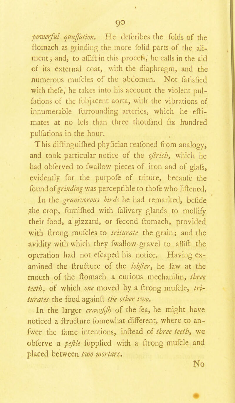 powerful quajfation. He defcribes the folds of the ftomach as grinding the more folic! parts of the ali- ment ■, and, to affift in this procefs, he calls in the aid of its external coat, with the diaphragm, and the numerous mufcles of the abdomen. Not fatisfied with thefe, he takes into his account the violent pul- fations of the fubjacent aorta, with the vibrations of innumerable furrounding arteries, which he efti- mates at no lefs than three thoufand fix hundred pulfations in the hour. This diftinguifhed phyfician reafoned from analogy, and took particular notice of the ofirich, which he had obferved to fwallow pieces of iron and of glafs, evidently for the purpofe of triture, becaufe the found of grinding was perceptible to thofe who liftened. In the granivorous birds he had remarked, befide ,the crop, furnifhed with falivary glands to mollify their food, a gizzard, or fecond ftomach, provided with ftrong mufcles to triturate the grain; and the avidity with which they fwallow gravel to afilft the operation had not efcaped his notice. Having ex- amined the ftruflure of the lobjler, he faw at the mouth of the ftomach a curious mechanifm, three teeth, of which one moved by a ftrong mufcle, tri- turates the food againft the other two. In the larger crawfijh of the fea, he might have noticed a ftruclure fomewhat different, where to an- fwer the fame intentions, inftead of three teeth, we obferve a pftle fupplied with a ftrong mufcle and placed between two mortars* No