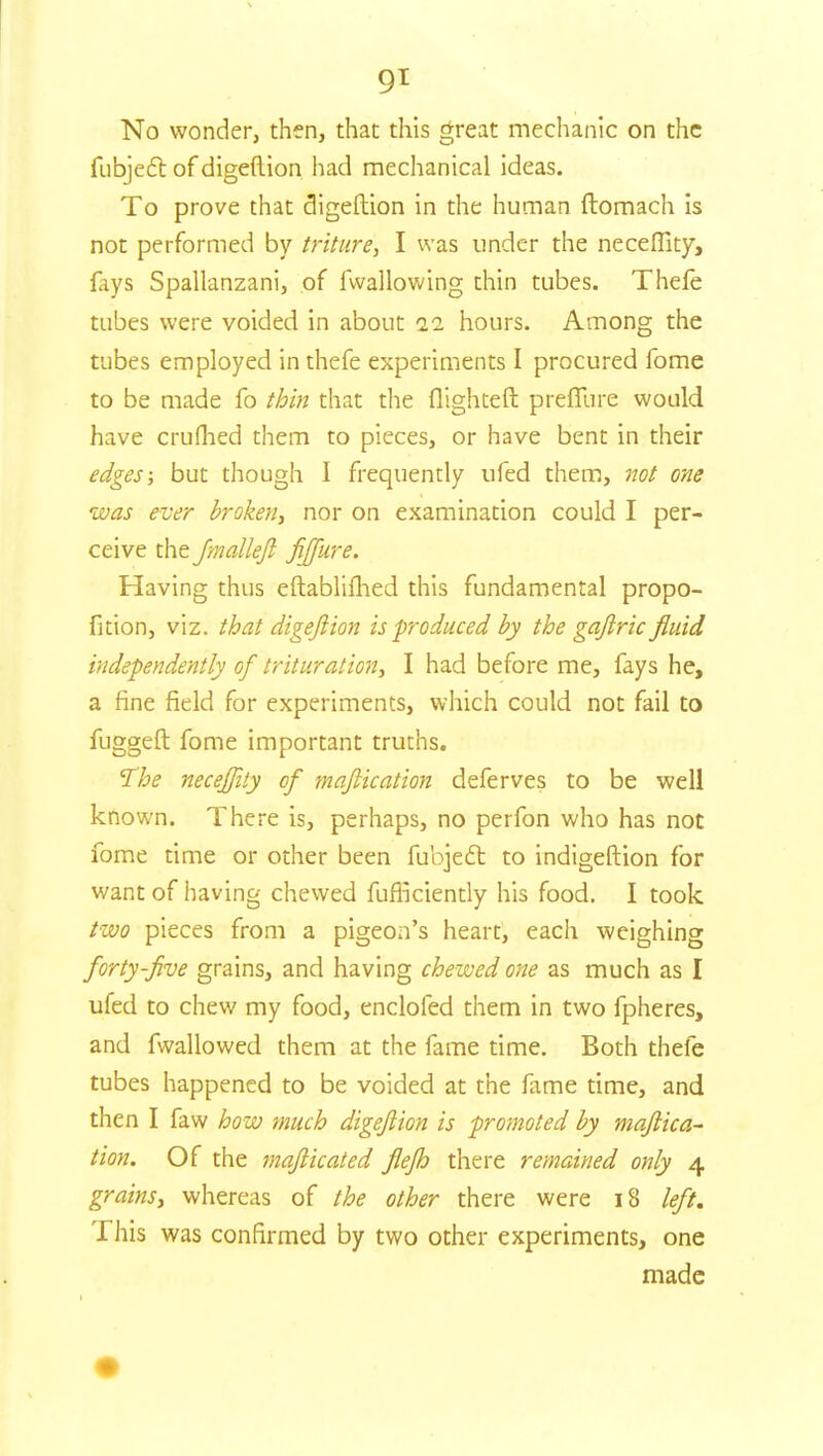 9* No wonder, then, that this great mechanic on the fubjefl of digeftion had mechanical ideas. To prove that digeftion in the human ftomach is not performed by triture, I was under the neceffity, fays Spallanzani, of fwallowing thin tubes. Thefe tubes were voided in about 11 hours. Among the tubes employed in thefe experiments I procured fome to be made fo thin that the flighteft preffure would have crufhed them to pieces, or have bent in their edges; but though I frequently ufed them, not one was ever broken, nor on examination could I per- ceive the fmalleft fijfure. Having thus eftablifhed this fundamental propo- fition, viz. that digeftion is produced by the gaftric fluid independently of trituration, I had before me, fays he, a fine field for experiments, which could not fail to fuggeft fome important truths. The neceffity of maftication deferves to be well known. There is, perhaps, no perfon who has not fome time or other been fubject to indigeftion for want of having chewed fuflkiently his food. I took two pieces from a pigeon's heart, each weighing forty-five grains, and having chewed one as much as I ufed to chew my food, enclofed them in two fpheres, and fwallowed them at the fame time. Both thefe tubes happened to be voided at the fame time, and then I faw how much digeftion is promoted by maftica- tion. Of the mafticated flefh there remained only 4 grains, whereas of the other there were 18 left. This was confirmed by two other experiments, one made