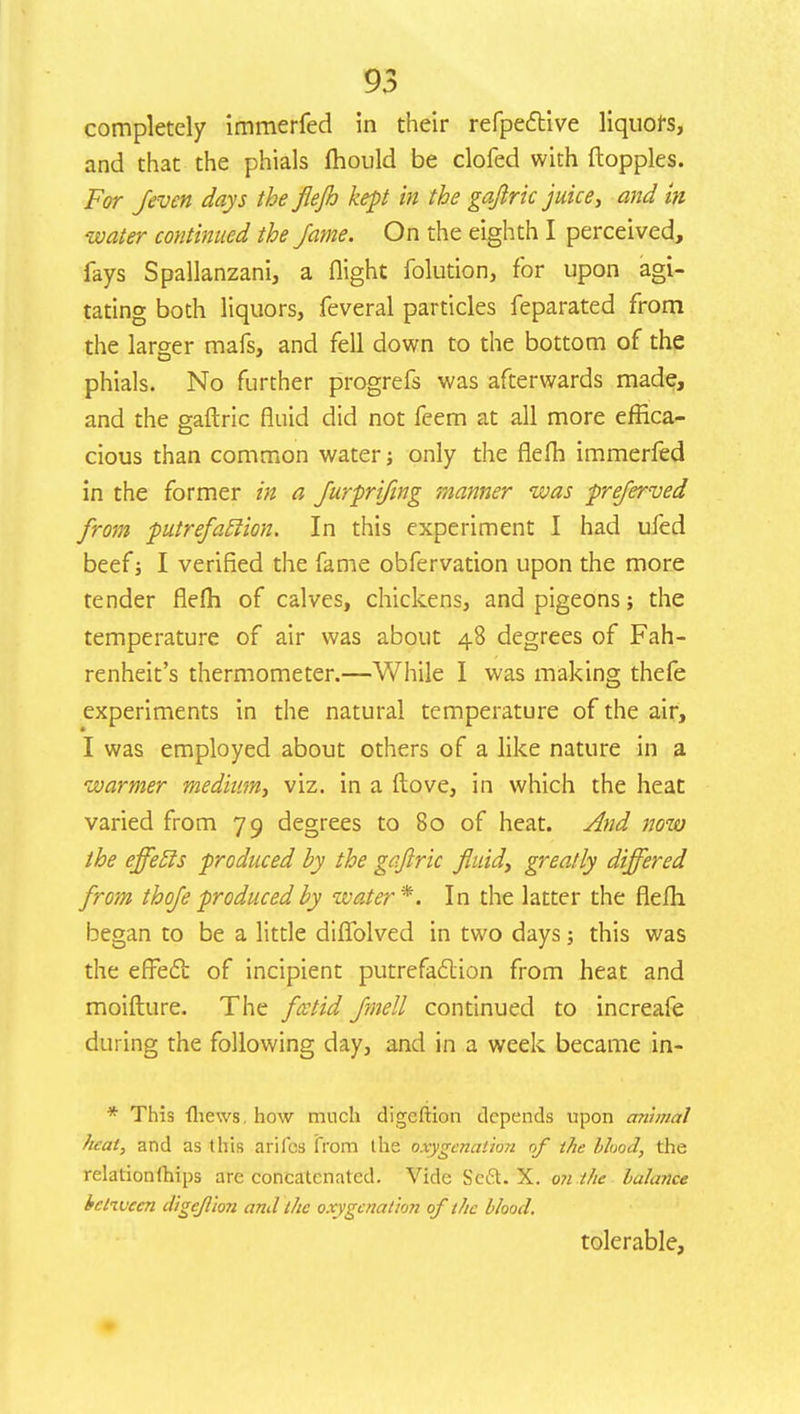 completely immerfed in their refpective liquors, and that the phials mould be clofed with floppies. For /even days the flejh kept in the gaftric juice, and in water continued the fame. On the eighth I perceived, fays Spallanzani, a flight folution, for upon agi- tating both liquors, feveral particles feparated from the larger mafs, and fell down to the bottom of the phials. No further progrefs was afterwards made, and the gaftric fluid did not feem at all more effica- cious than common water; only the flefh immerfed in the former in a furprifing manner was preferved from putrefatlion. In this experiment I had ufed beef j I verified the fame obfervation upon the more tender flefh of calves, chickens, and pigeons; the temperature of air was about 48 degrees of Fah- renheit's thermometer.—While I was making thefe experiments in the natural temperature of the air, I was employed about others of a like nature in a warmer medium, viz. in a (love, in which the heat varied from 79 degrees to 80 of heat. And now the ejfetls produced by the gaftric fluid, greatly differed from thofe produced by water*. In the latter the flefh began to be a little diflblved in two days; this was the effect of incipient putrefaction from heat and moifture. The fcctid fmell continued to increafe during the following day, and in a week became in- * This {hews, how much digeftion depends upon animal heat, and as this ariles from the oxygenation of the blood, the relationlhips are concatenated. Vide Se6l. X. on the balance between digc/lion and the oxygenation of the blood. tolerable,