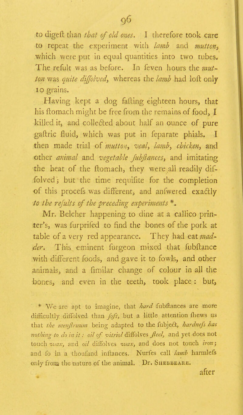 to repeat the experiment with lamb and mutton, which were put in equal quantities into two rubes. The refult was as before. In feven hours the mut- ton was quite dijfolved, whereas the lamb had loft only 10 grains. Having kept a dog fading eighteen hours, that his ftomach might be free from the remains of food, I killed it, and collected about half an ounce of pure gaftric fluid, which was put in feparate phials. I then made trial of mutton, veal, lamb, chicken, and other animal and vegetable fubjiances, and imitating the heat of the ftomach, they were all readily dif- folved; but the time requifite for the completion of this procefs was different, and anfwered exactly to the refults of the preceding experiments *. Mr. Belcher happening to dine at a callico prin- ter's, was furprifed to find the bones of the pork at table of a very red appearance. They had eat mad- der. This eminent furgeon mixed that fubftance with different foods, and gave it to fowls, and other animals, and a fimilar change of colour in all the bones, and even in the teeth, took place : but, * We are apt to imagine, that hard fubftances are more difficultly diffolved than foft, but a little attention fliews us that the vienflruum being adapted to the fubje£t, hardnefs has nothing to do in it: oil of •vitriol diffolves Jlccl, and yet does not touch ivax, and oil dilfolves wax, and does not touch iron; and ft) in a thoufand inltances. Nurfes call lamb harmlefs only from the nature of the animal. Dr. Shebbeare. after