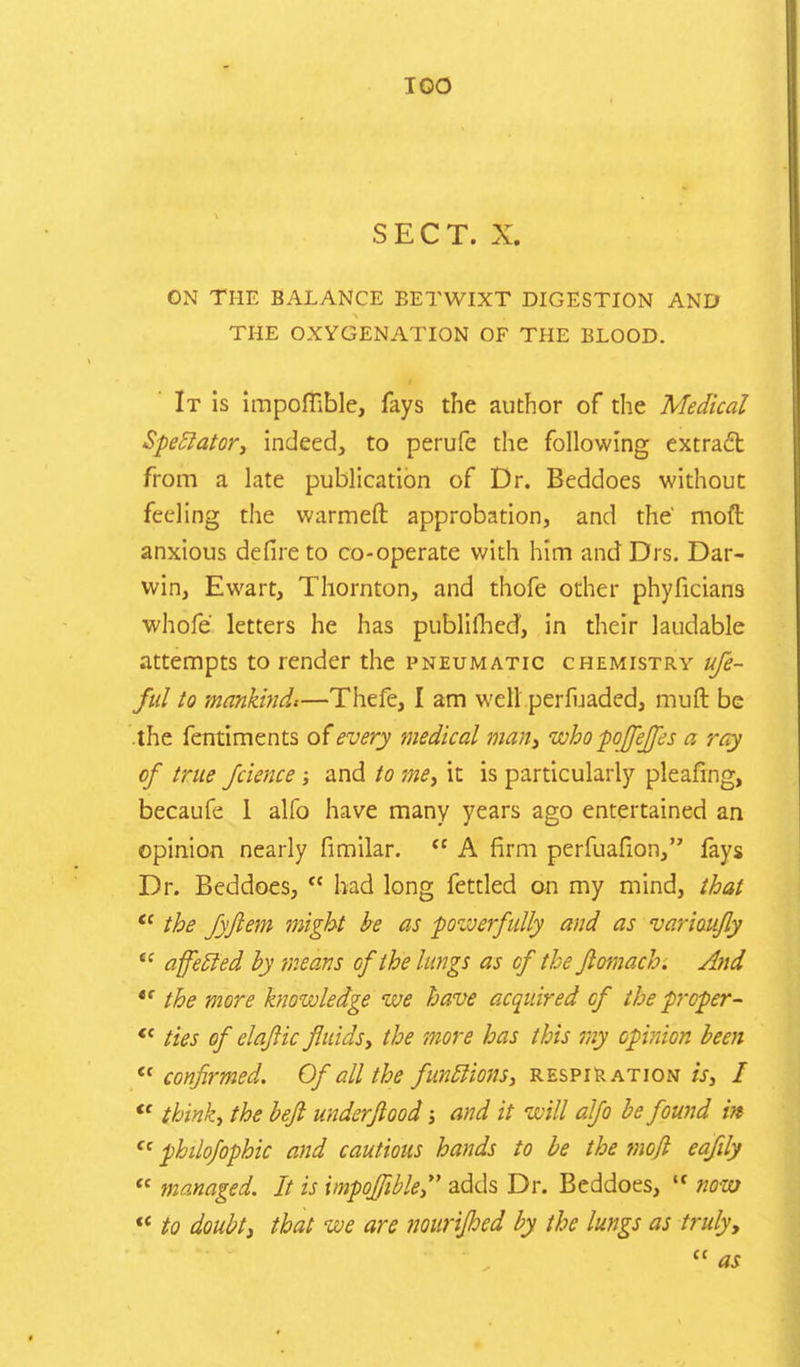 SECT. X. ON THE BALANCE BETWIXT DIGESTION AND THE OXYGENATION OF THE BLOOD. It is impoffible, fays the author of the Medical Spectator, indeed, to perufe the following extract from a late publication of Dr. Beddoes without feeling the warmeft approbation, and the moft anxious defire to co-operate with him and Drs. Dar- win, Ewart, Thornton, and thofe other phyficians whofe letters he has publilhed, in their laudable attempts to render the pneumatic chemistry ufe- ful to mankind,—Thefe, I am well perfuadcd, muft be .the fentiments of every medical man, who poffeffes a ray of true Jcience; and to me, it is particularly pleafing, becaufe 1 alfo have many years ago entertained an opinion nearly fimilar.  A firm perfuafion, fays Dr. Beddoes,  had long fettled on my mind, that  the fyjlem might be as powerfully and as variaufly ,c affetled by means of the lungs as of the flomach. And *' the more knowledge we have acquired of the proper-  ties of elqfiic fluids, the more has this my opinion been  confirmed. Of all the functions, respiration is, I  think, the befl underfiood; and it will alfo be found in  philofophic and cautious hands to be the moft eafily  managed. It is impoffible,^ adds Dr. Beddoes, * now  to doubt, that we are nourifhed by the lungs as truly,  as
