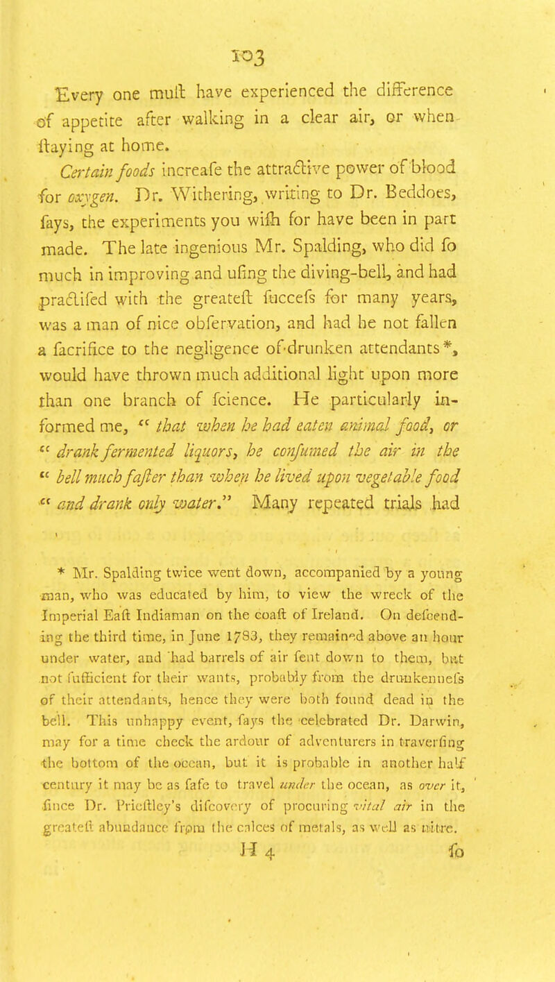 io3 Every one mull have experienced the difference of appetite after walking in a clear air, or when- Haying at home. Certain foods increafe the attractive power of blood for oxygen. Dr. Withering, writing to Dr. Beddoes, fays, the experiments you wifh for have been in part made. The late ingenious Mr. Spalding, who did fo much in improving and ufing the diving-bell, and had pra&ifed with the greateft fuccefs for many years, was a man of nice obfervation, and had he not fallen a facrifice to the negligence ofdrunken attendants*, would have thrown much additional light upon more than one branch of fcience. He particularly in- formed me, <c that when he had eaten animal food, or tc drank fermented liquors, he confumed the air in the  bell much fafter than when he lived upon vegetable food  and drank only water. Many repeated trials had * Mr. Spalding twice went down, accompanied by a young man, who was educated by him, to view the wreck of the Imperial Eaft Indiaman on the coaft of Ireland. On defend- ing the third time, in June 1783, they remained above an hour under water, and had barrels of air fent down to them, but not fufficient for their wants, probably from the drunkennefs of their attendants, hence they were both found dead in the bell. This unhappy event, fays the celebrated Dr. Darwin, may for a time check the ardour of adventurers in travei fing the bottom of the ocean, but it is probable in another half century it may be as fafe to travel under the ocean, as over it, ■fince Dr. Prieftley's difcovory of procuring vital air in the greateft abundance frpra the calces of metals, as well as nitre. H 4 fo