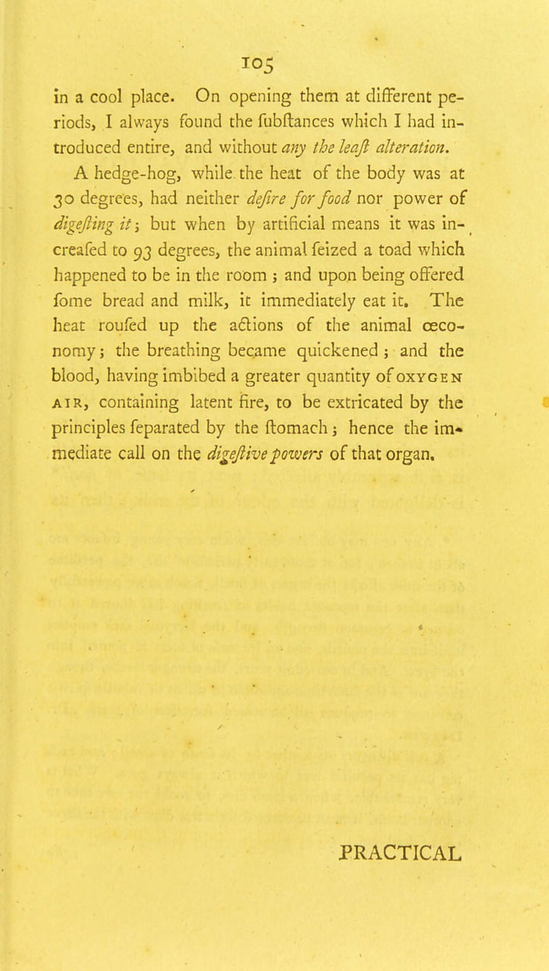 *°5 in a cool place. On opening them at different pe- riods, I always found the fubftances which I had in- troduced entire, and without any the leqji alteration. A hedge-hog, while, the heat of the body was at 30 degrees, had neither defire for food nor power of digefting it; but when by artificial means it was in-i creafed to 93 degrees, the animal feized a toad which happened to be in the room j and upon being offered fome bread and milk, it immediately eat it. The heat roufed up the actions of the animal ceco- nomy; the breathing became quickened ; and the blood, having imbibed a greater quantity of oxygen air, containing latent fire, to be extricated by the principles feparated by the ftomach; hence the im* mediate call on the digejiive powers of that organ. PRACTICAL