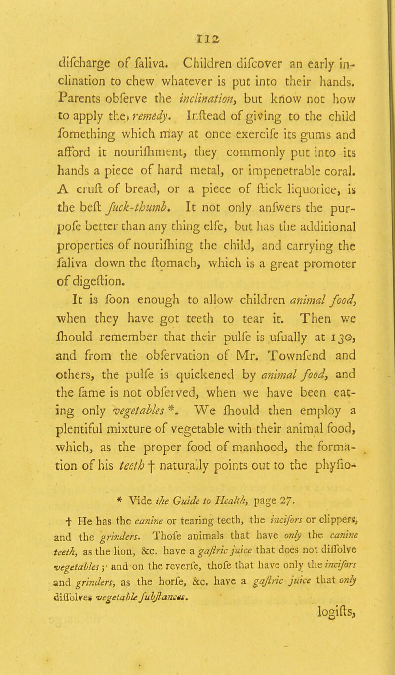 difcharge of faliva. Children difcover an early in- clination to chew whatever is put into their hands. Parents obferve the inclination, but know not how to apply the* remedy. Inftead of giving to the child fomething which rriay at once exercife its gums and afford it nourifhment, they commonly put into its hands a piece of hard metal, or impenetrable coral. A cruft of bread, or a piece of (tick liquorice, is the befl: Jack-thumb. It not only anfwers the pur- pofe better than any thing elfe, but has the additional properties of nourifliing the child, and carrying the faliva down the ftomach, which is a great promoter of digeftion. It is foon enough to allow children animal food, when they have got teeth to tear it. Then we lhould remember that their pulfe is ufually at 130, and from the obfervation of Mr. Townfcnd and others, the pulfe is quickened by animal food, and the fame is not obferved, when we have been eat- ing only vegetables *. We mould then employ a plentiful mixture of vegetable with their animal food, which, as the proper food of manhood, the forma- tion of his teeth f naturally points out to the phyfio* * Vide the Guide to Health, page 27. t He has the cantne or tearing teeth, the incifors or clippers, and the grinders. Thofe animals that have only the. canine teeth, as the lion, &c. have a gaftric juice that does not diilblvc •vegetables y and on the reverie, thofe that have only the incifors and grinders, as the horfe, &c. have a gajlric juice that only dill'olres vegetable fubftancm. logifts,