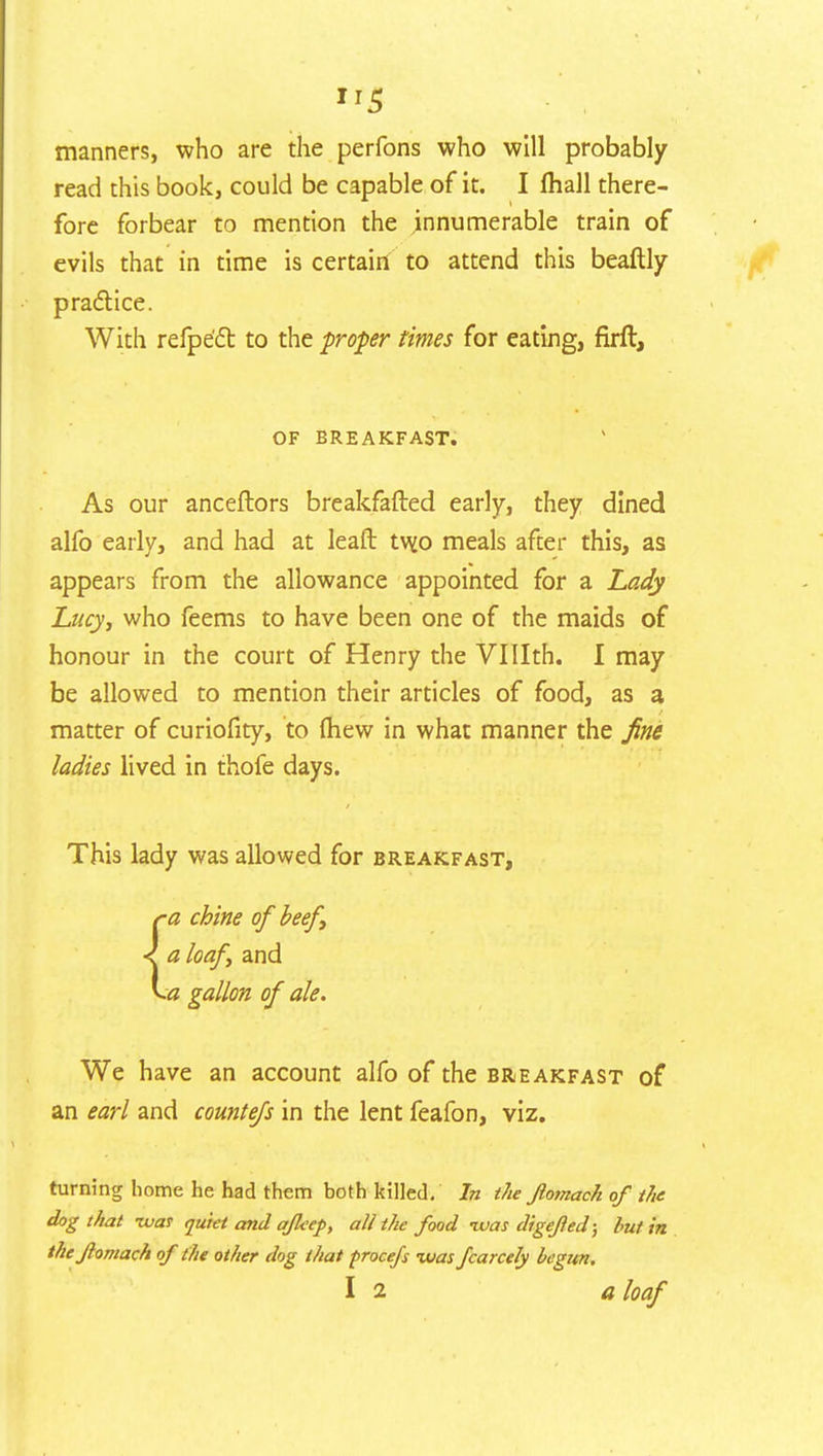 IJ5 manners, who are the perfons who will probably read this book, could be capable of it. I fhall there- fore forbear to mention the innumerable train of evils that in time is certain to attend this beaftly practice. With refpe'ct to the proper times for eating, firft, OF BREAKFAST. As our anceftors breakfafted early, they dined alfo early, and had at leaft tw.o meals after this, as appears from the allowance appointed for a Lady Lucy, who feems to have been one of the maids of honour in the court of Henry the VHIth. I may be allowed to mention their articles of food, as a matter of curiofity, to (hew in what manner the fine ladies lived in thofe days. This lady was allowed for breakfast, ra chine of beef, < a loaf, and v.« gallon of ale. We have an account alfo of the breakfast of an earl and countefs in the lent feafon, viz. turning home he had them both killed. In the Jlomach of the dog that -war quiet and afleep, all the food -was digefled; but in theflomach of the other dog that procefs was fcarcely begun.