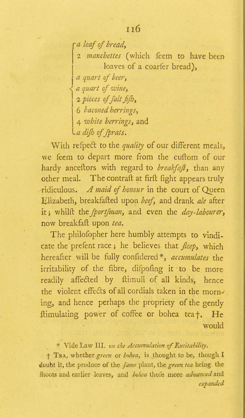 -<2 loaf of bread, i manchettes (which feem to have been loaves of a coarfer bread), a quart of beer, ■I a quart of wine, 1 pieces of fait f/h, 6 baconedherrings, 4 white herrings, and .a diflo offprats. With refpect to the quality of our different meals, we feem to depart more from the cuftom of our hardy anceftors with regard to breakfajl, than any- other meal. The contraft at firft fight appears truly ridiculous. A maid of honour in the court of Queen Elizabeth, breakfafted upon beef, and drank ale after it; whilft thefportfman, and even the day-labourer, now breakfaft upon tea. The philofopher here humbly attempts to vindi- cate the prefent race j he believes that fleep, which hereafter will be fully confidered*, accumulates the irritability of the fibre, difpofing it to be more readily affected by ftimuli of all kinds, hence the violent effects of all cordials taken in the morn-* ing, and hence perhaps the propriety of the gently ftimulating power of coffee or bohea teaf. He would * Vide Law HI. on the Accumulation of Excitability. \ Tea, whether green or bohea, is thought to be, though I doubt it, the produce of the fame plant, the green tea being the fhoots and earlier leaves, and bohea thofe more advanced and expanded