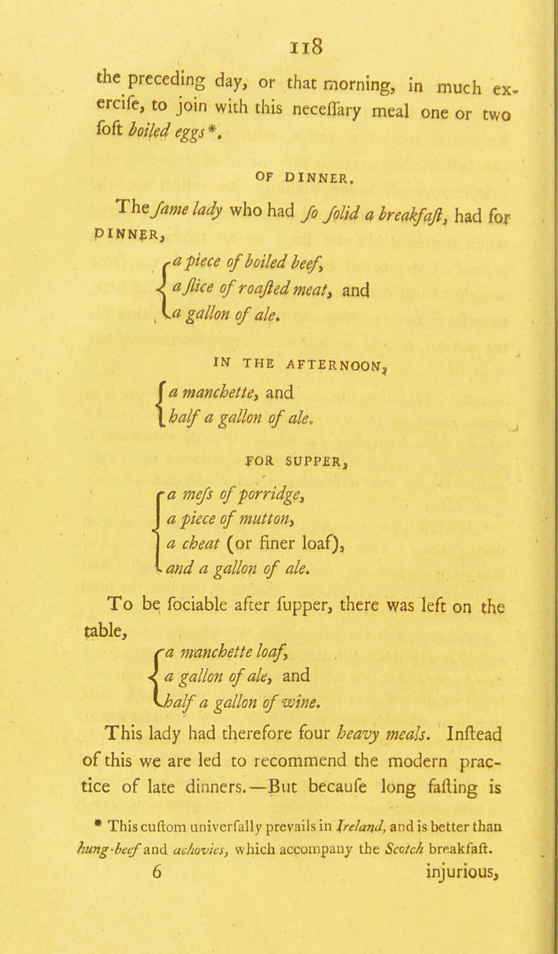 the preceding day, or that morning, in much ex. ercife, to join with this neceffary meal one or two foft boiled eggs *. OF DINNER. The/am lady who had Jo /olid a breakfajl, had for DINNER, -a piece of boiled beefy aflice of' roafledmeat, and .a gallon of ale. i { IN THE AFTERNOON, a manchette, and half a gallon of ale. FOR SUPPER, 'a mefs of porridge, a piece of mutton, a cheat (or finer loaf), . and a gallon of ale. To be fociable after fupper, there was left on the table, a manchette loaf a gallon of ale, and Joalf a gallon of wine. This lady had therefore four heavy meals. Inftead of this we are led to recommend the modern prac- tice of late dinners.—But becaufe long fading is This cuftom univerfally prevails in Ireland, and is better than hung-becf and aehovics, which accompany the Scotch breakfaft. 6 injurious,