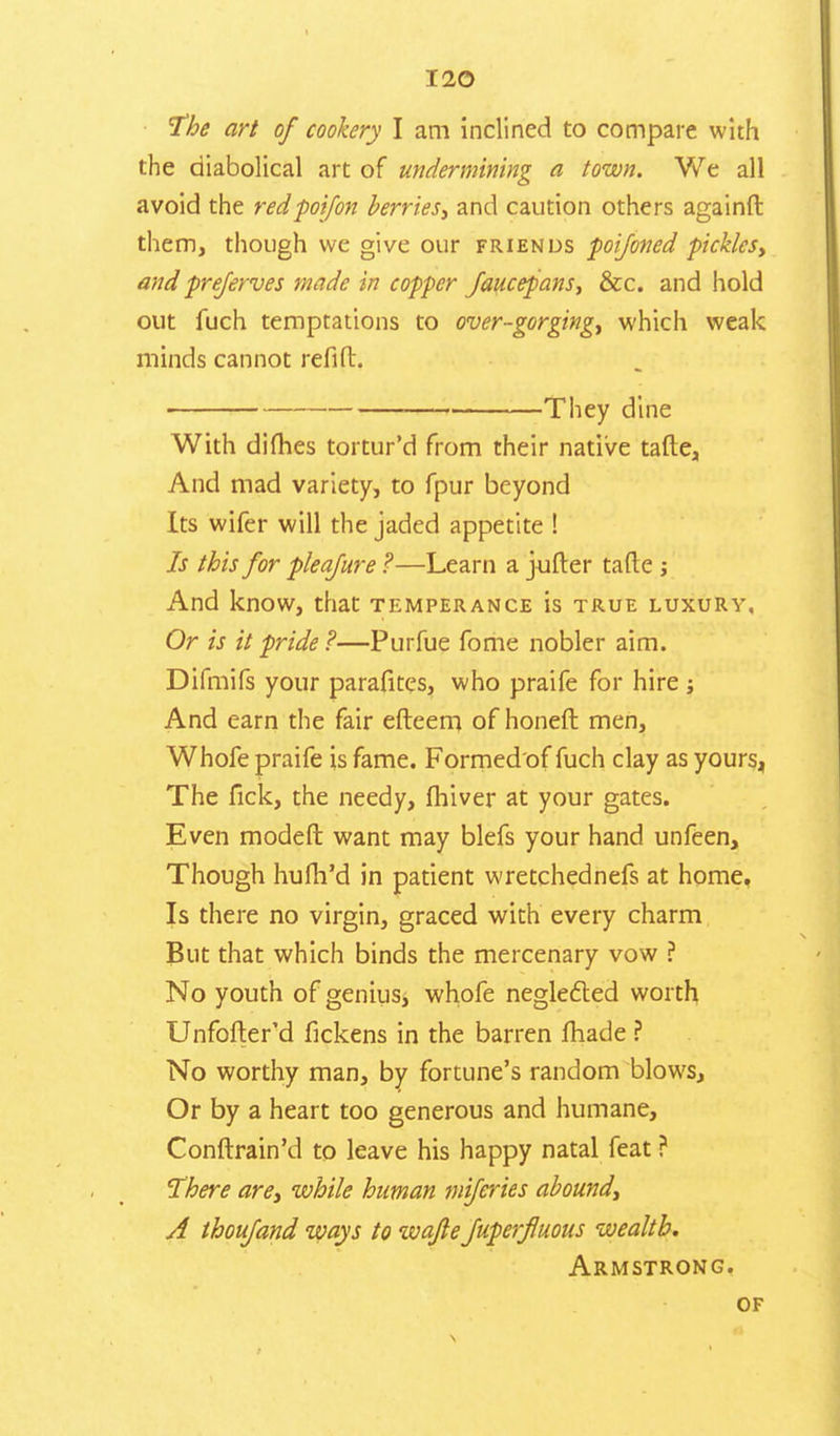 The art of cookery I am inclined to compare with the diabolical art of undermining a town. We all avoid the redpoifon berries, and caution others againft them, though we give our friends poijoned pickles, and preserves made in copper Jaucepans, &c. and hold out fuch temptations to over-gorging, which weak minds cannot relift. They dine With dimes tortur'd from their native tafte, And mad variety, to fpur beyond Its wifer will the jaded appetite ! Is this for pleajure ?—Learn a jufter tafte ; And know, that temperance is true luxury, Or is it pride ?—Purfue fome nobler aim. Difmifs your parafitcs, who praife for hire And earn the fair efteem of honeft men, Whofe praife is fame. Formedof fuch clay as yours, The fick, the needy, fhiver at your gates. Even modeft want may blefs your hand unfeen, Though hufh'd in patient wretchednefs at home, Is there no virgin, graced with every charm But that which binds the mercenary vow ? No youth of genius, whofe neglected worth Unfofter'd fickens in the barren made ? No worthy man, by fortune's random blows. Or by a heart too generous and humane, Conftrain'd to leave his happy natal feat ? There are, while human mifcries abound, A thoujand ways to wafle fuperfluous wealth. Armstrong. of