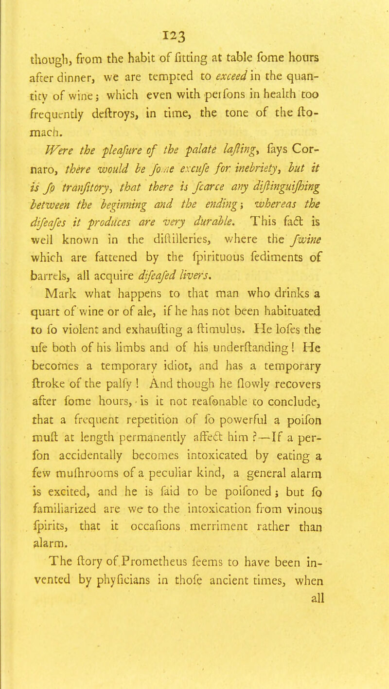 though, from the habit of fitting at table fome hours after dinner, we are tempted to exceed in the quan- tity of wine; which even with peifons in health too frequently deftroys, in time, the tone of the fto- mach. Were the pleafure of the palate lafling^ fays Cor- naro, there would be Jo .ie excuje for inebriety', but it is Jp tranfitory-, that there is /cane any diftinguifhing between the beginning and the ending; whereas the difeafes it produces are very durable. This fact is weil known in the diftilleries, v/here the fwine which are fattened by the fpirituous fediments of barrels, all acquire difeajed livers. Mark what happens to that man who drinks a quart of wine or of ale, if he has not been habituated to fo violent and exhaufting a ftimulus. He lofes the ufe both of his limbs and of his understanding! He becomes a temporary idiot, and has a temporary ftroke of the palfy ! And though he flowly recovers after fome hours, - is it not reafonable to conclude, that a frequent repetition of fo powerful a poifon mull at length permanently affect him ? — If a per- fon accidentally becomes intoxicated by eating a few mumruoms of a peculiar kind, a general alarm is excited, and he is faid to be poifoned j but fo familiarized are we to the intoxication from vinous fpirits, that it occafions merriment rather than alarm. The (lory of Prometheus feems to have been in- vented by phyficians in thofe ancient times, when all