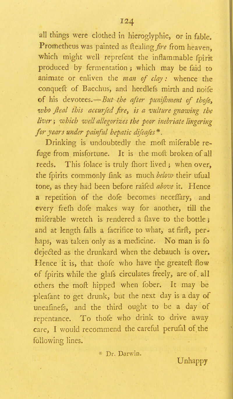 all things were clothed in hieroglyphic, or in fable. Prometheus was painted as dealing fire from heaven, which might well reprefent the inflammable fpirit produced by fermentation j which may be faid to animate or enliven the man of clay: whence the conqueft of Bacchus, and heedlefs mirth and noife of his devotees.—But -the after punijhment of thofe, •who fieal this accurfed fire, is a vulture gnawing the liver; which well allegorizes the poor inebriate lingering for years under painful hepatic difeafes*. Drinking is undoubtedly the mod miferable re- fuge from misfortune. It is the molt broken of all reeds. This folace is truly fhort lived ; when over, the fpirits commonly fink as much below their ufual tone, as they had been before raifed above it. Hence a repetition of the dofe becomes necefTary, and every frefh dofe makes way for another, till the miferable wretch is rendered a fiave to the bottle j and at length falls a facriflce to what, at firft, per- haps, was taken only as a medicine. No man is fo dejected as the drunkard when the debauch is over. Hence it is, that thofe who have the greateft flow of fpirits while the glafs circulates freely, are of. all others the moft hipped when fober. It may be pleafant to get drunk, but the next day is a day of uneafinefs, and the third ought to be a day of repentance. To thofe who drink to drive away care, I would recommend the careful perufal of the following lines. * Dr. Darwin. Unhappy