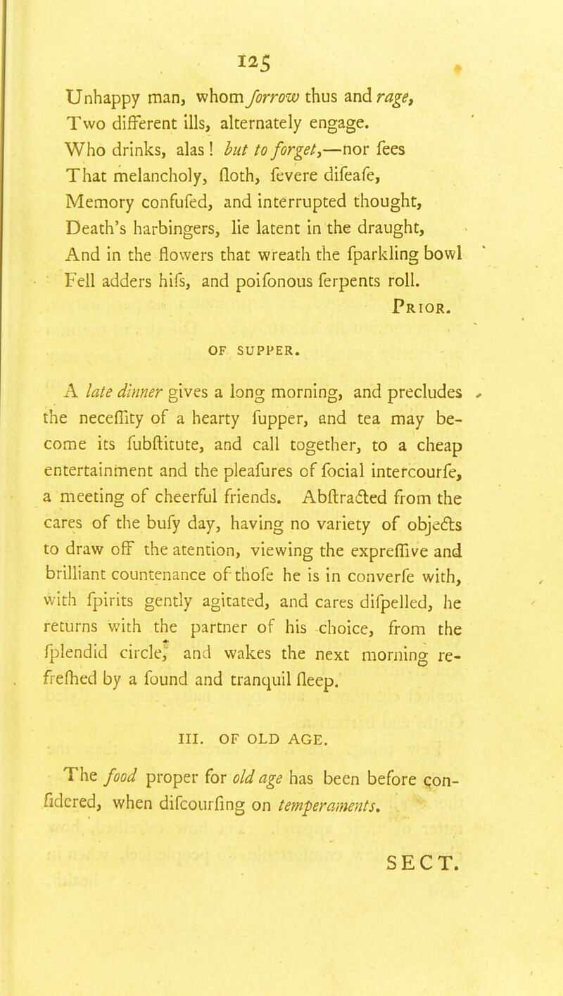 Unhappy man, whom farrow thus and rage. Two different ills, alternately engage. Who drinks, alas ! but to forget,—nor fees That melancholy, (loth, fevere difeafe, Memory confufed, and interrupted thought, Death's harbingers, lie latent in the draught, And in the flowers that wreath the fparkling bowl Fell adders hifs, and poifonous ferpents roll. Prior. of supper. A late dinner gives a long morning, and precludes ✓ the necefllty of a hearty fupper, and tea may be- come its fubftitute, and call together, to a cheap entertainment and the pleafures of focial intercourfe, a meeting of cheerful friends. Abftracted from the cares of the bufy day, having no variety of objects to draw off the atention, viewing the expreflive and brilliant countenance of thofe he is in converfe with, with fpirits gently agitated, and cares difpelled, he returns with the partner of his choice, from the fplendid circle, and wakes the next morninc re- frefhed by a found and tranquil fleep. III. OF OLD AGE. The food proper for old age has been before qon- fidcred, when difcourfing on temperaments. SECT.