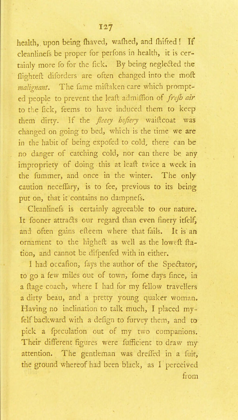 health, upon being (haved, wafhed, and fhifted! If cleanlinefs be proper for perfons in health, it is cer- tainly more To for the fick. By being neglected the (lighten: diforders are often changed into the moft malignant. The fame miftaken care which prompt- ed people to prevent the leaft ad million of fnjh air to the fick, feems to have induced them to keep them dirty. If the fleecy hcfiery waiftcoat was changed on going to bed, which is the time we are in the habit of being expofed to cold, there can be no danger of catching cold, nor can there be any impropriety of doing this at leaft twice a week in the fummer, and once in the winter. The only caution neceffary, is to fee, previous to its being put on, that it contains no dampnefs. Cleanlinefs is certainly agreeable to our nature. It fooner attracts our regard than even finery itfelf, and often gains efteem where that fails. It is an ornament to the higheft as well as the loweft fta- tion, and cannot be difpenfed with in either. I had occafion, fays the author of the Spectator, to go a few miles out of town, fome days fince, in a ftage coach, where I had for my fellow travellers a dirty beau, and a pretty young quaker woman. Having no inclination to talk much, I placed my- felf backward with a defign to furvey them, and to pick a fpeculation out of my two companions. Their different figures were fufficlent to draw my attention. The gentleman was drefled in a fuit, the ground whereof had been black, as I perceived from