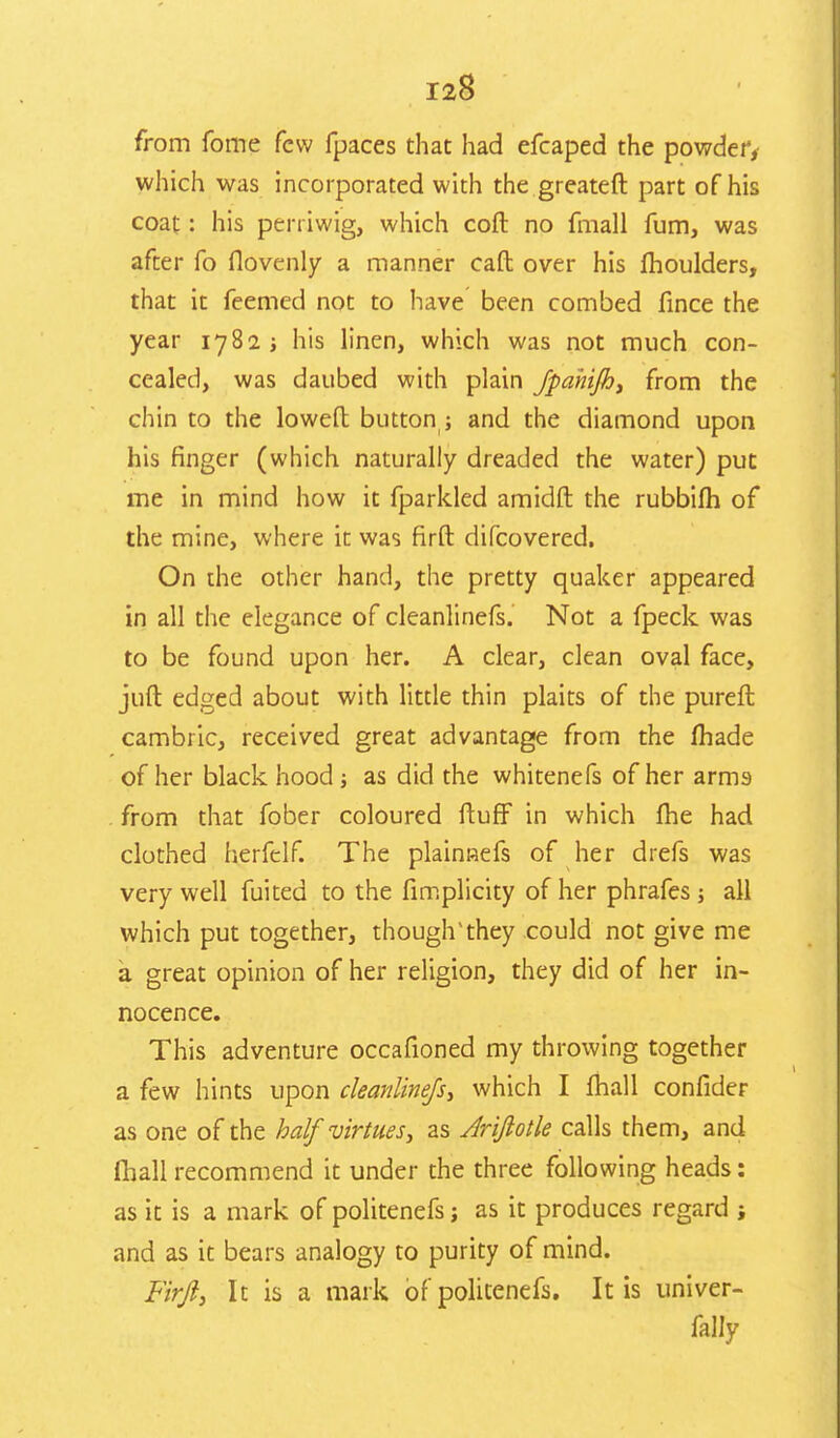 from fome few fpaces that had efcaped the powder, which was incorporated with the greateft part of his coat: his peniwig, which coft no fmall fum, was after fo flovenly a manner caft over his moulders, that it feemed not to have been combed fince the year 1782 ; his linen, which was not much con- cealed, was daubed with plain fpahifh, from the chin to the lowefl: button ; and the diamond upon his finger (which naturally dreaded the water) put me in mind how it fparkled amidft the rubbifh of the mine, where it was firfb difcovered. On the other hand, the pretty quaker appeared in all the elegance of cleanlinefs. Not a fpeck was to be found upon her. A clear, clean oval face, juft edged about with little thin plaits of the pureft cambric, received great advantage from the made of her black hood j as did the whitenefs of her arms from that fober coloured ftuff in which me had clothed herfelf. The plainRefs of her drefs was very well fuited to the fimplicity of her phrafes j all which put together, thoughvthey could not give me a great opinion of her religion, they did of her in- nocence. This adventure occafioned my throwing together a few hints upon cleanlinefs, which I mail confider as one of the half virtues, as Arijlotle calls them, and fhall recommend it under the three following heads: as it is a mark of politenefs; as it produces regard ; and as it bears analogy to purity of mind. Firji, It is a mark of politenefs. It is univer- fally