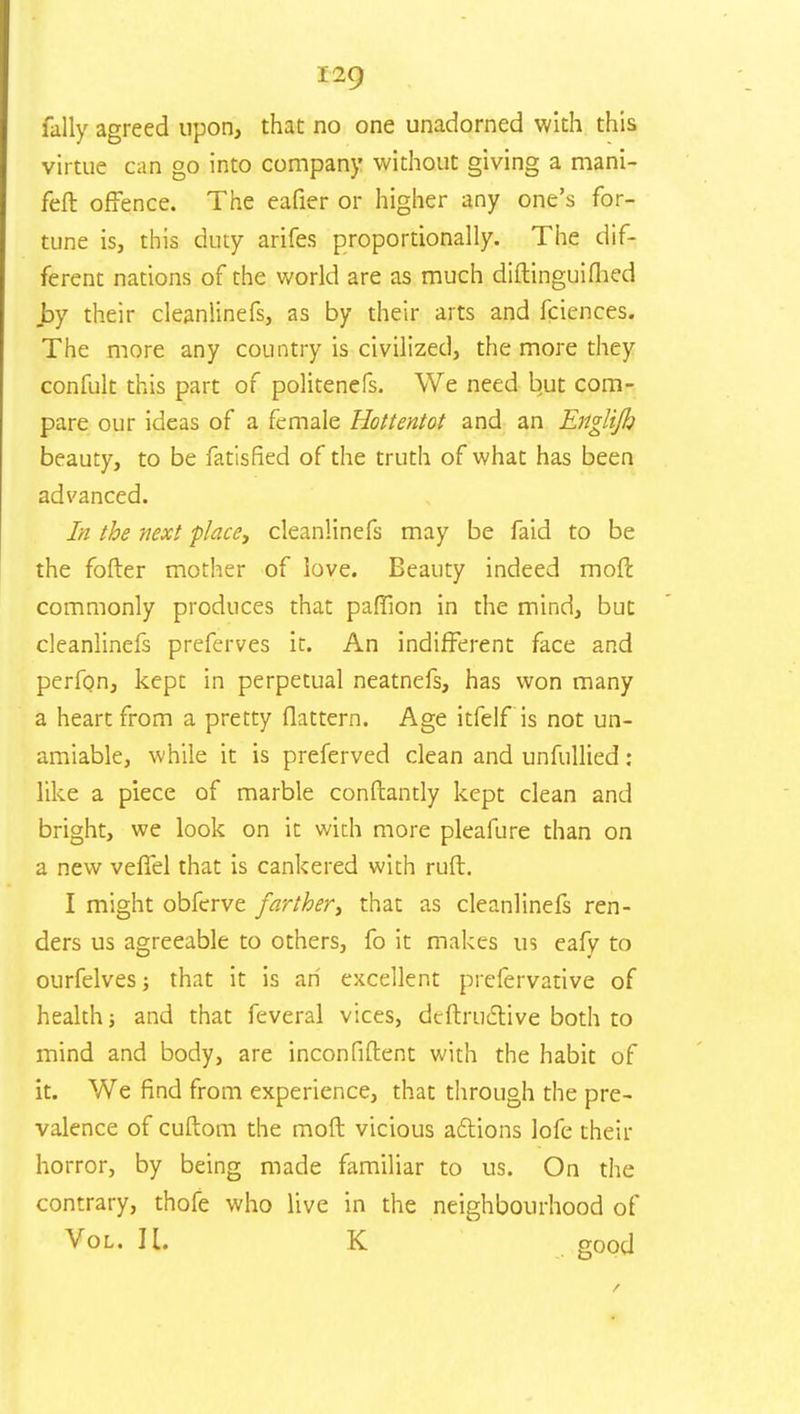 fally agreed upon, that no one unadorned with this virtue can go into company without giving a mani- feft offence. The eafier or higher any one's for- tune is, this duty arifes proportionally. The dif- ferent nations of the world are as much diftinguiflied .by their cleanlinefs, as by their arts and fciences. The more any country is civilized, the more they confult this part of politenefs. We need but com- pare our ideas of a female Hottentot and an Englijh beauty, to be fatisfied of the truth of what has been advanced. In the next place, cleanlinefs may be faid to be the fofter mother of love. Beauty indeed mod commonly produces that paffion in the mind, but cleanlinefs preferves it. An indifferent face and perfon, kept in perpetual neatnefs, has won many a heart from a pretty flattern. Age itfelf is not un- amiable, while it is preferved clean and unfullied: like a piece of marble conftantly kept clean and bright, we look on ic with more pleafure than on a new veffel that is cankered with ruft. I might obferve farther, that as cleanlinefs ren- ders us agreeable to others, fo it makes us eafv to ourfelves; that it is an excellent prefervative of health; and that feveral vices, deftrudtive both to mind and body, are inconfiflent with the habit of it. We find from experience, that through the pre- valence of cuftom the moft vicious actions lofe their horror, by being made familiar to us. On the contrary, thofe who live in the neighbourhood of Vol. H. K good
