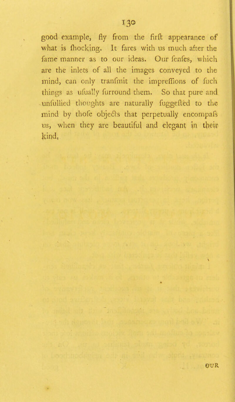 I3o good example, fly from the firft: appearance of what is (hocking. It fares with us much after the fame manner as to our ideas. Our fenfes, which are the inlets of all the images conveyed to the mind, can only tranfmit the imprefiions of fuch things as ufually furround them. So that pure and uniullied thoughts are naturally fuggefted to the mind by thofe objecTs that perpetually encompafs us, when they are beautiful and elegant in their kind, OUR