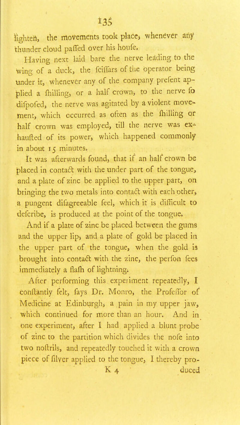 lighten, the movements took place> whenever any thunder cloud paffed over his houfe. Having next laid bare the nerve leading to the wing of a duck, the fciffars of the operator being Under it, whenever any of the company prefent ap- plied a milling, or a half crown, to the nerve fo difpofed, the nerve was agitated by a violent move- ment, which occurred as often as the milling or half crown was employed, till the nerve was ex- haufted of its power, which happened commonly in about 15 minutes. It was afterwards found, that if an half crown be placed in contact: with the under part of the tongue, and a plate of zinc be applied to the upper part, on bringing the two metals into contact with each other* a pungent difagreeable feel, which it is difficult to defcribe, is produced at the point of the tongue* And if a plate of zinc be placed between the gums and the upper lip> and a plate of gold be placed in the upper part of the tongue, when the gold i3 brought into contact with the zinc, the perfon fees immediately a flafh of lightning* After performing this experiment repeatedly, I constantly felt, fays Dr. Monro, the Profeffor of Medicine at Edinburgh a pain in my upper jaw, which continued for more than an hour. And in one experiment, after I had applied a blunt probe of zinc to the partition which divides the nofe into two noftrils, and repeatedly touched it with a crown piece of filyer applied to the tongue, I thereby pro-