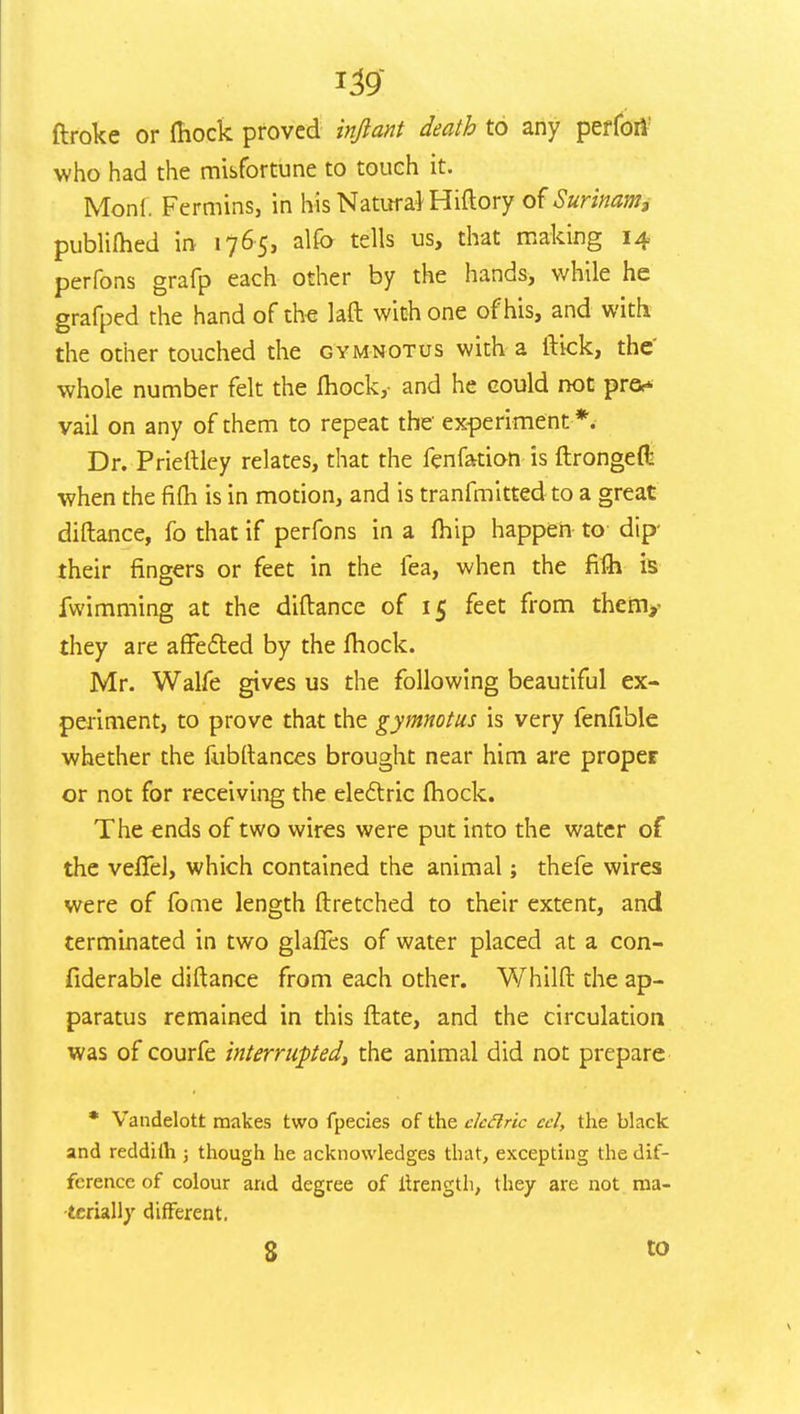 ftroke or fhock proved inftant death to any perfori who had the misfortune to touch it. Moni. Ferritins, in his Natural Hiftory of Surinam, publifhed in 1765, alfo tells us, that making 14 perfons grafp each other by the hands, while he grafped the hand of the laft with one of his, and with the other touched the gymnotus with a flick, the whole number felt the fhock,- and he could not pre** vail on any of them to repeat the experiment *. Dr. Priertley relates, that the fenfation is ftrongefl: when the fifti is in motion, and is tranfmitted to a great diftance, fo that if perfons in a fhip happen to dip- their fingers or feet in the lea, when the fifh is fwimming at the diftance of 15 feet from them,- they are affected by the fhock. Mr. Walfe gives us the following beautiful ex- periment, to prove that the gymnotus is very fenfible whether the fubftances brought near him are proper or not for receiving the electric fhock. The ends of two wires were put into the water of the vefTel, which contained the animal; thefe wires were of fome length ftretched to their extent, and terminated in two glaffes of water placed at a con- fiderable diftance from each other. Whilft the ap- paratus remained in this ftate, and the circulation was of courfe interrupted, the animal did not prepare * Vandelott makes two fpecies of the ekflric ecl, the black and reddilh ; though he acknowledges that, excepting the dif- ference of colour and degree of tirength, they are not ma- terially different. 8 to