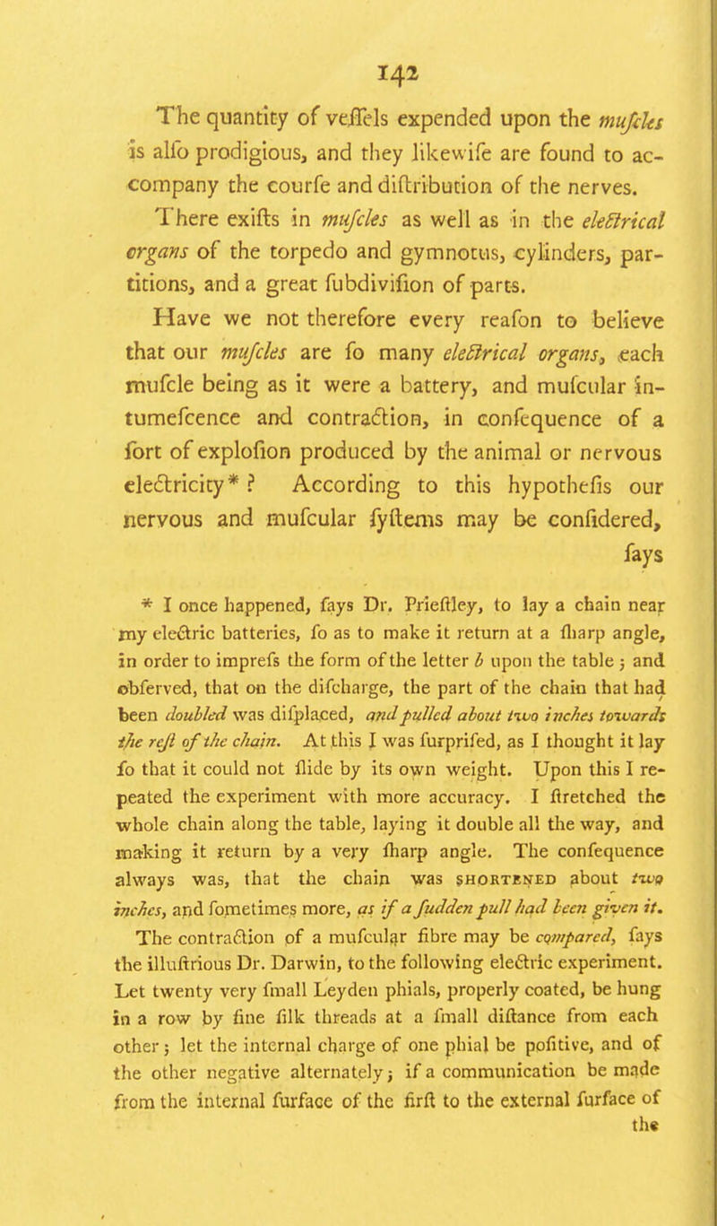 The quantity of veJTels expended upon the mufiks is alio prodigious, and they likewife are found to ac- company the courfe and diftribution of the nerves. There exifts in mujdes as well as in the ekftrical crgans of the torpedo and gymnotus, cylinders, par- titions, and a great fubdivifion of parts. Have we not therefore every reafon to believe that our mujeks are fo many eleftrical organs, each mufcle being as it were a battery, and mufcular in- tumefcence and contraction, in confequence of a fort of explofion produced by the animal or nervous electricity* ? According to this hypothec's our nervous and mufcular fyftems may be conlidered, fays * I once happened, fays Dr. Prieftley, to lay a chain near my eleftric batteries, fo as to make it return at a fharp angle, in order to imprefs the form of the letter b upon the table ; and obferved, that on the difcharge, the part of the chain that had been doubled was difplaeed, and pulled about tivo inches towards tjie rejl of the chain. At this I was furprifed, as I thought it lay fo that it could not Aide by its own weight. Upon this I re- peated the experiment with more accuracy. I firetched the whole chain along the table, laying it double all the way, and making it return by a very fliarp angle. The confequence always was, that the chain was shortened about tzvo inches, and fo.metimes more, as if a fudden full had been given it. The contraction of a mufcular fibre may be compared, fays the illuftrious Dr. Darwin, to the following eleftric experiment. Let twenty very fmall Leyden phials, properly coated, be hung in a row by fine filk threads at a fmall diftance from each other; let the internal charge of one phial be pofitive, and of the other negative alternately j if a communication be made from the internal furface of the firft to the external furface of the