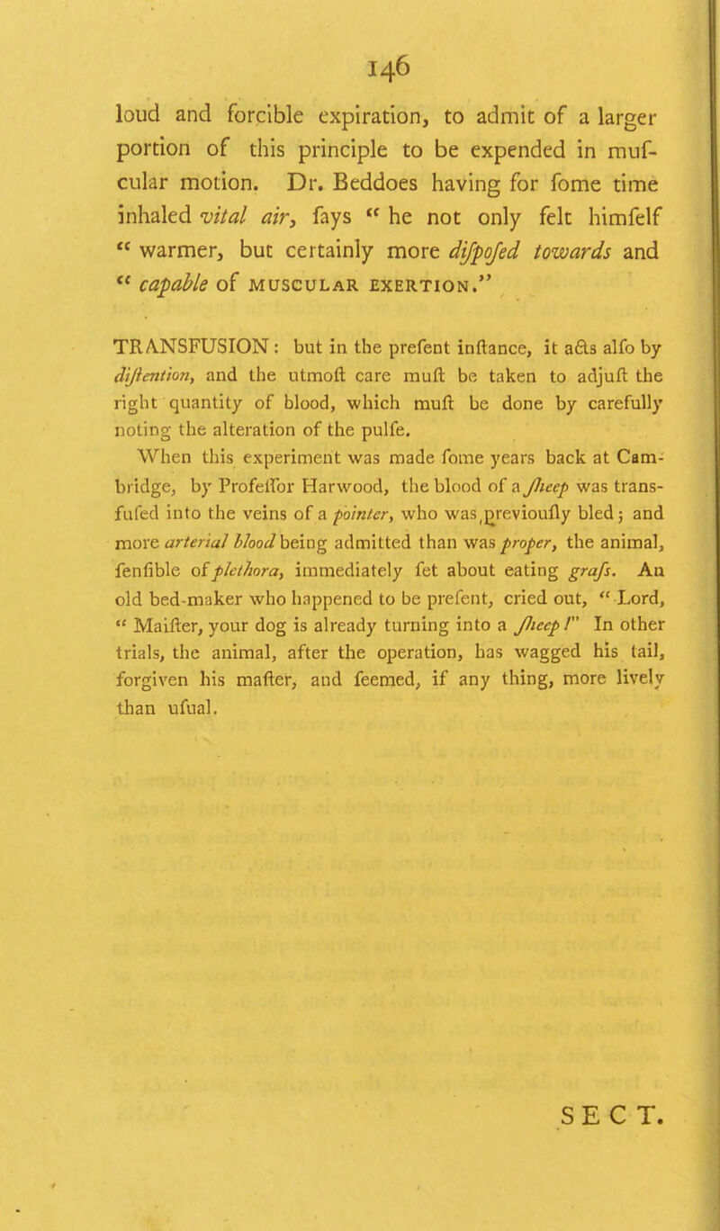 loud and forcible expiration, to admit of a larger portion of this principle to be expended in muf- cular motion. Dr. Beddoes having for fome time inhaled vital air, fays  he not only felt himfelf  warmer, but certainly more difpofed towards and  capable of muscular exertion. TRANSFUSION : but in the prefect inftance, it aas alfo by dijiention, and the utmoft care muft be taken to adjuft the right quantity of blood, which muft be done by carefully noting the alteration of the pulfe. When this experiment was made fome years back at Cam- bridge, by Profelfor Harwood, the blood of a Jluep was trans- fufed into the veins of a ■pointer, who was(pjevioufly bled; and more arterial bloodbeing admitted than was proper, the animal, fenfible ofplethora, immediately fet about eating grafs. An old bed-maker who happened to be prefent, cried out,  Lord,  Maifter, your dog is already turning into a Jluep / In other trials, the animal, after the operation, has wagged his tail, forgiven his matter, and feemed, if any thing, more lively than ufual. SECT.