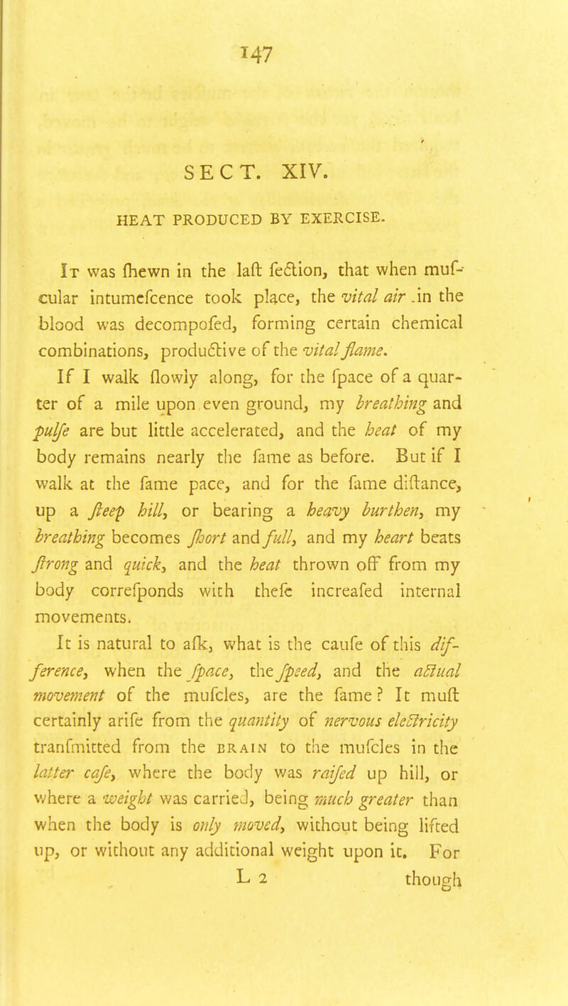 SECT. XIV. HEAT PRODUCED BY EXERCISE. It was Ihewn in the laft fe&ion, that when muf- cular intumefcence took place, the vital air .in the blood was decompofed, forming certain chemical combinations, productive of the vital flame. If I walk flowiy along, for the (pace of a quar- ter of a mile upon even ground, my breathing and pulfe are but little accelerated, and the heat of my body remains nearly the fame as before. But if I walk at the fame pace, and for the fame diftance, up a fleep hill, or bearing a heavy burthen, my breathing becomes floort and full, and my heart beats flrong and quick, and the heat thrown off from my body correfponds with thefc increafed internal movements. It is natural to afk, what is the caufe of this dif- ference, when the /pace, the fpsed, and the atlual movement of the mufcles, are the fame? It muft certainly arife from the quantity of nervous eletlricity tranfmitted from the brain to the mufcles in the latter cafe, where the body was raijed up hill, or where a weight was carrieJ, being much greater than when the body is only moved, without being lifted up, or without any additional weight upon it. For L 2 though