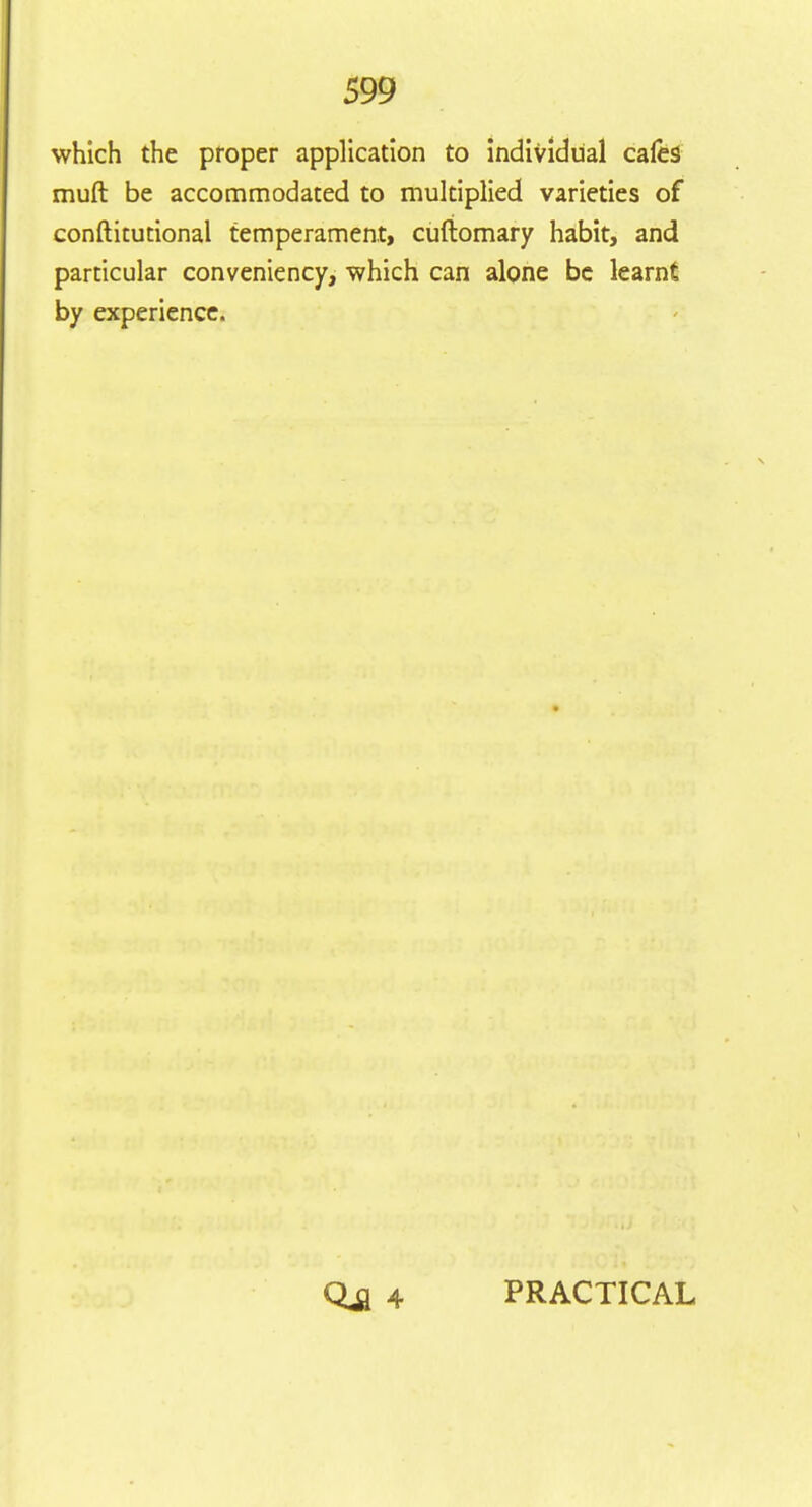 which the proper application to individual cafes muft be accommodated to multiplied varieties of conftitutional temperament, cuftomary habit, and particular conveniency, which can alone be learnt by experience. Qja 4 PRACTICAL