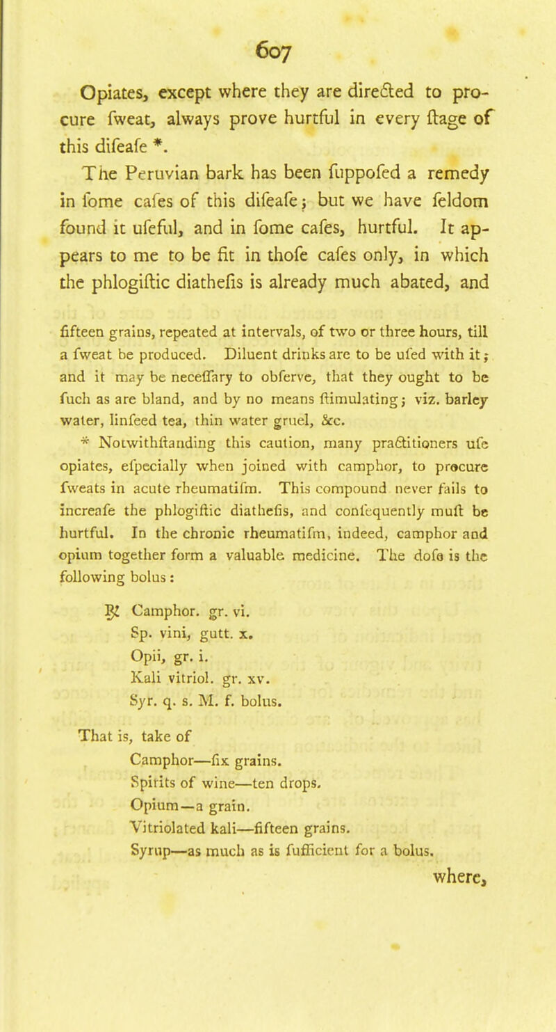 Opiates, except where they are directed to pro- cure fweat, always prove hurtful in every ftage of this difeafe *. The Peruvian bark has been fuppofed a remedy in lome cafes of this difeafe; but we have feldom found it ufeful, and in fome cafes, hurtful. It ap- pears to me to be fit in thofe cafes only, in which the phlogiftic diathefis is already much abated, and fifteen grains, repeated at intervals, of two or three hours, till a fweat be produced. Diluent drinks are to be ufed with it; and it may be neceffary to obferve, that they ought to be fuch as are bland, and by no means ftimulatingj viz. barley water, linfeed tea, thin water gruel, &c. * Notwithftanding this caution, many practitioners ufe opiates, efpecially when joined with camphor, to procure fweats in acute rheumatifm. This compound never fails to increafe the phlogiftic diathefis, and confequently mult be hurtful. In the chronic rheumatifm, indeed, camphor and opium together form a valuable medicine. The dofa is the following bolus: I$J Camphor, gr. vi. Sp. vini, gutt. x. Opii, gr. i. Kali vitriol, gr. xv. Syr. q. s. M. f. bolus. That is, take of Camphor—fix grains. Spirits of wine—ten drops. Opium—a grain. Vitriolated kali—fifteen grains. Syrup—as much as is fuflicient for a bolus. where,