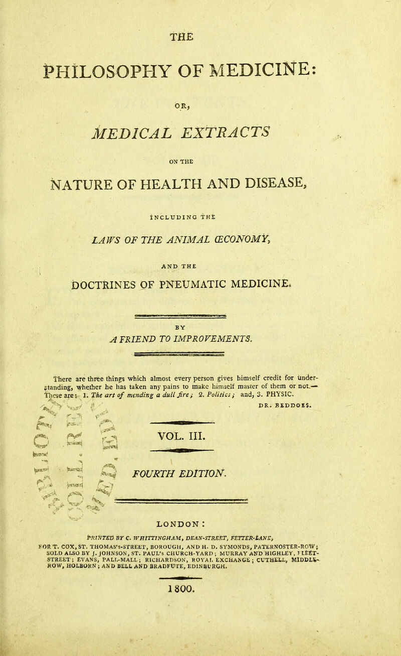 TflE PHILOSOPHY OF MEDICINE: MEDICAL EXTRACTS ON THE NATURE OF HEALTH AND DISEASE, INCLUDING THE LAWS OF THE ANIMAL (ECONOMY, AND THE DOCTRINES OF PNEUMATIC MEDICINE. BY A FRIEND TO IMPROVEMENTS. There are three things which almost every person gives himself credit for under- standing, whether he has taken any pains to make himself master of them or not,— •hieseare; 1. The art of mending a dull fire 2. Politics ; and, 3. PHYSIC. DR. BEDDOES. r*» Q —■— CfV '.- «i VOL. III. ^ /Q FOURTH EDITION. LONDON: PRINTED BT C. WHITTINGHAM, DEAN-STREET, FETTER-IANE, FORT. COX,ST. THOMAS's-STREET, BOROUGH, AND H. D. SYMONDS, PATERNOSTER-ROW; SOLD ALSO BY J. JOHNSON, ST. PAUL'S CHURCH-YARD ; MURRAY AND HIGHLEY, I LEET- STREET; EVANS, PALL-MALL; RICHARDSON, ROYAL EXCHANGE; CUTHELL, MIDDLE-. HOW, HOLBOKN ; AND BELL AND BRADFUTE, EDINBURGH. 1800.