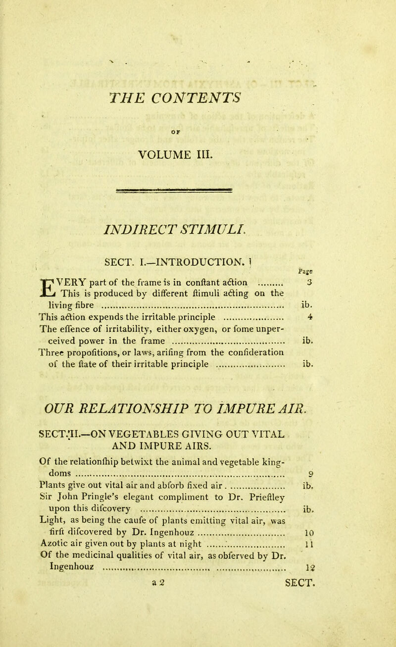 THE CONTENTS OF VOLUME III. INDIRECT STIMULI. SECT. I.—INTRODUCTION. 1 Page EVERY part of the frame is in conftant action . 3 This is produced by different ftimuli acting on the living fibre ib. This action expends the irritable principle 4 The effence of irritability, either oxygen, orfomeunper- ceived power in the frame . ib. Three propofitions, or laws, arifing from the consideration of the ftate of their irritable principle ib. OUR RELATIONSHIP TO IMPURE AIR. SECT.'H.—ON VEGETABLES GIVING OUT VITAL AND IMPURE AIRS. Of the relationlhip betwixt the animal and vegetable king- doms 9 Plants give out vital air and abforb fixed air ib. Sir John Pringle's elegant compliment to Dr. Prieftley upon this difcovery ib. Light, as being the caufe of plants emitting vital air, was firft difcovered by Dr. Ingenhouz 10 Azotic air given out by plants at night 11 Of the medicinal qualities of vital air, asobferved by Dr. Ingenhouz 12 a 2 SECT.