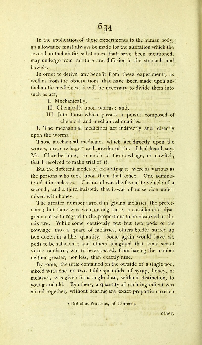 ^34 In the application of these experiments to the human body,- an allowance must always be made for the alteration which the several anthelmintic substances that have been mentioned, may undergo from mixture and diffusion in the stomach and. bowels. In order to derive any benefit from these experiments, as well as from the observations that have been made upon an~ thelmintic medicines, it will be necessary to divide them into such as act, I. Mechanically, II. Chemically upon worms; and, III. Into those which possess a power composed of chemical and mechanical qualities. I. The mechanical medicines act indirectly and directly upon the worms. Those mechanical medicines which act directly upon the worms, are, cowhage * and powder of tin. I had heard, says Mr. Chamberlaine, so much of the cowhage, or cowitch, that I resolved to make trial of it. But the different modes of exhibiting it, were as various as the persons who took upon them that_office. One adminis- tered it in melasses. Castor oil was the favourite vehicle of a second ; and a third insisted, that it-was of no service unless mixed with honey. . The greater number agreed in giving melasses the prefer- ence ; but there was even among these, a considerable disa- greement with regard to the proportions to be observed jn the mixture. While some cautiously put but two pods of the cowhage into a quart of melasses, others boldly stirred up two dozen in a ljke quantity. Some again woulo! have six pods to be suflicient; and others imagined that some secret virtue, or charm, was to be expected, from having the number neither greater, nor less, than exactly nine. By some, the setae contained on the outside of a single pod, mixed with one or two table-spoonfuls of syrup, honey, or melasses, was given for a single dose, without distinction, to young and old. By others, a quantity of each ingredient was mixed together, without bearing any exact proportion to each * Dolichos Pruriens, of Linnaeus. other>