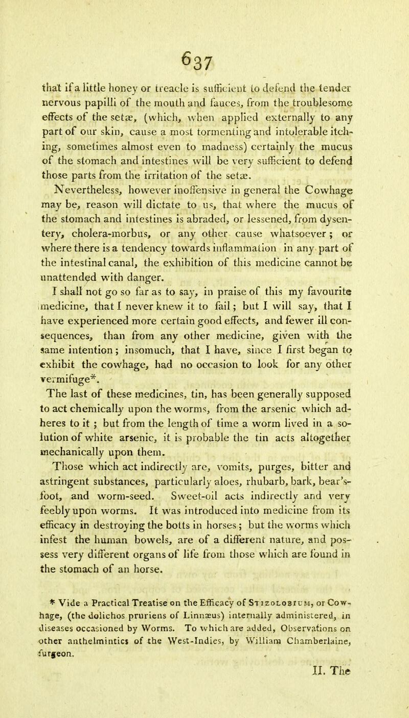 ^37 that if a little honey or treacle is sufficient to defend the tender nervous papilli of the mouth and fauces, from the troublesome effects of the setae, (which, when applied externally to any part of our skin, cause a most tormenting and intolerable itch- ing, sometimes almost even to madness) certainly the mucus of the stomach and intestines will be very sufficient to defend those parts from the irritation of the setae. Nevertheless, however inoffensive in general the Cowhage may be, reason will dictate to us, that where the mucus of the stomach and intestines is abraded, or lessened, from dysen- tery, cholera-morbus, or any other cause whatsoever; or where there is a tendency towards inflammation in any part of the intestinal canal, the exhibition of this medicine cannot be unattended with danger. I shall not go so far as to say, in praise of this my favourite medicine, that I never knew it to fail; but I will say, that I have experienced more certain good effects, and fewer ill con- sequences, than from any other medicine, given with the same intention; insomuch, that I have, since I first began to exhibit the cowhage, had no occasion to look for any other vermifuge*. The last of these medicines, tin, has been generally supposed to act chemically upon the worms, from the arsenic which ad- heres to it ; but from the length of time a worm lived in a so- lution of white arsenic, it is probable the tin acts altogether mechanically upon them. Those which act indirectly are, vomits, purges, bitter and astringent substances, particularly aloes, rhubarb, bark, bear's- foot, and worm-seed. Sweet-oil acts indirectly and very feebly upon worms. It was introduced into medicine from its efficacy in destroying the botts in horses; but the worms which infest the human bowels, are of a different nature, and pos- sess very different organs of life from those which are found in the stomach of an horse. * Vide a Practical Treatise on the Efficacy of Stizolobicm, or Cow- hage, (the dolichos pruriens of Linnaeus) internally administered, in diseases occasioned by Worms. To which are added, Observations on other anthelmintics of the West-Indies, by William Chamberlaine, furgeon, II. The