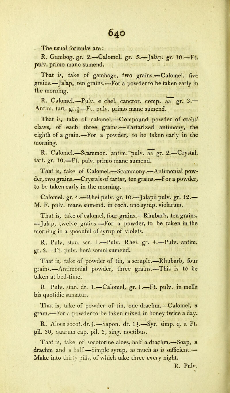 The usual formulas are: R. Gambog. gr. 2.—Calomel, gr. 5.—Jalap, gr. 10.—Ft. pulv. primo mane sumend. That is, take of gamboge, two grains.—Calomel, five grains.—Jalap, ten grains.—For a powder to be taken early in the morning. R. Calomel.—Pu!v. e chel. cancror. comp. aa gr. 3.— Antim. tart, gr.i—Ft. pulv. primo mane sumend. That is, take of calomel.—Compound powder of crabs' claws, of each three grains.—Tartarized antimony, the eighth of a grain.—For a powder, to be taken early in the morning. R. Calomel.—Scammon. antim. pulv. aa gr. 2.—Crystal, tart. gr. 10.—Ft. pulv. primo mane sumend. That is, take of Calomel.—Scammony.—Antimonial pow- der, two grains.—Crystals of tartar, ten grains.—For a powder, to be taken early in the morning. Calomel, gr. 4-.—Rhei pulv. gr. 10.—Jalapiipulv. gr. 12.— M. F. pulv. mane sumend. in coch. uno syrup, violarum. That is, take of calomel, four grains.—Rhubarb, ten grains. —Jalap, twelve grains.—-For a powder, to be taken in the morning in a spoonful of syrup of violets. R. Pulv. stan. scr. 1.—Pulv. Rhei. gr. 4.—Pulv. antim. gr. 3.—Ft. pulv. hora somni sumend. That is, take of powder of tin, a scruple.—Rhubarb, four grains.—Antimonial powder, three grains.—This is to be taken at bed-time. R Pulv. stan. dr. 1.—Calomel, gr. 1.—Ft. pulv. in melle bis quotidie sumatur. That is, take of powder of tin, one drachm.—Calomel, a grain.—For a powder to be taken mixed in honey twice a day. R. Aloes socot.dr.f.—Sapon. dr. If.—Syr. simp. q. s. Ft. pil. 30, quarum cap. pil. 3, sing, noctibus. That is, take of socotorine aloes, half a drachm.—Soap, a drachm and a half.—Simple syrup, as much as is sufficient.— Make into thirty pills, of which take three every night. R. Pulv.