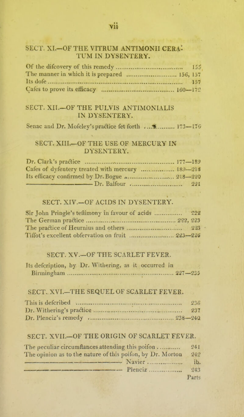 Vll SECT. XI.—OF THE VITRUM ANTIMONII CERAl TUM IN DYSENTERY. Of the difcovery of this remedy lUi The manner in which it is prepared 156, 157 Its dofe 157 Cafes to prove its efficacy IGO—llC SECT. XII.—OF THE PULVIS ANTIMONIALIS IN DYSENTERY. Senac and Dr. Mofeley'spradice fet forth . ...U 173—17G SECT. XIII.—OF THE USE OF MERCURY' IN DYSENTERY. Dr. Clark's pradice 177—189 Cafes of dyfentery treated with mercury 189—21S Its efficacy confirmed by Dr. Bogue * 218—220 Dr. Balfour 221 SECT. XIV.—OF ACIDS IN DY'SENTERY. Sir John Pringle's teflimony in favour of acids ?22 The German practice 222, 223 The practice of Heurnius and others 223 - Tiffot's excellent obfervation on fruit 22J—22i» SECT. XV.—OF THE SCARLET FEVER. Its defcription, by Dr. Withering, as it occurred in Birmingham 227—235 SECT. XVI.-THE SEQUEL OF SCARLET FEVER. This is defcribed 236 Dr. Withering's practice 237 Dr. Plenciz's remedy 238—24Q SECT. XVII.—OF THE ORIGIN OF SCARLET FEVER. The peculiar circumftances attending this poifon 241 The opinion as to the nature of this poifon, by Dr. Morton 24? Navier ib. Plenciz 243 Parts