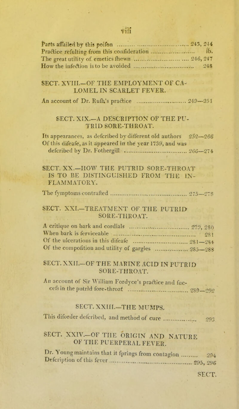 vVil Pattfi afTailed by this poifon 243, 2H Pradice refulting from this conlideration ib. The great utility of emetics /hewn L'16, 247 How the infedion is to be avoided 248 SECT. XVIII.-OF THE EMPLOYMENT OF CA- LOMEL IN SCARLET FEVER. An account of Dr. Rufli's practice 249—251 SECT. X[X.-A DESCRIPTION OF THE PU- 'J RID SORE-THROAT. Its appearances, as defcribed by different old authors 2o2—266 Of this difeafe, as it appeared in the year 1739, and was defcribed by Dr. Fothergill 266—27 4 SECT. XX.—now THE PUTRID SORE-THRO.IT IS TO BE DISTINGUISHED FROM THE IN- FLAMMATORY. The fymptoms contrafted 275—2TS SECT. XXI.—TREATMENT OF THE PUTRID SORE-THROAT. A critique on bark and cordials o'j'j, 2f50 When bark is ferviceable 2S! Of the ulcerations in this difeafc 281 2S4 Of the compo/ition and utility of gargles 285 CSS SECT.XXII.-OF THE MARINE ACID IN PUTRID SORE-I'HROAT. An account of Sir William Fordyce's praAice and fuc- cefs in the putr?d fore-throat 2Sf SECT. XXItl.-THE MUMPS. This diforder defcribed, and method of cure SECT. XXIV.-OFTIIE ORIGIN AND NATURE OF THE PUERPERAL FEVER. Dr. Young maintains that it fprings from contagion Defcription of tlii^ ievcr  «(