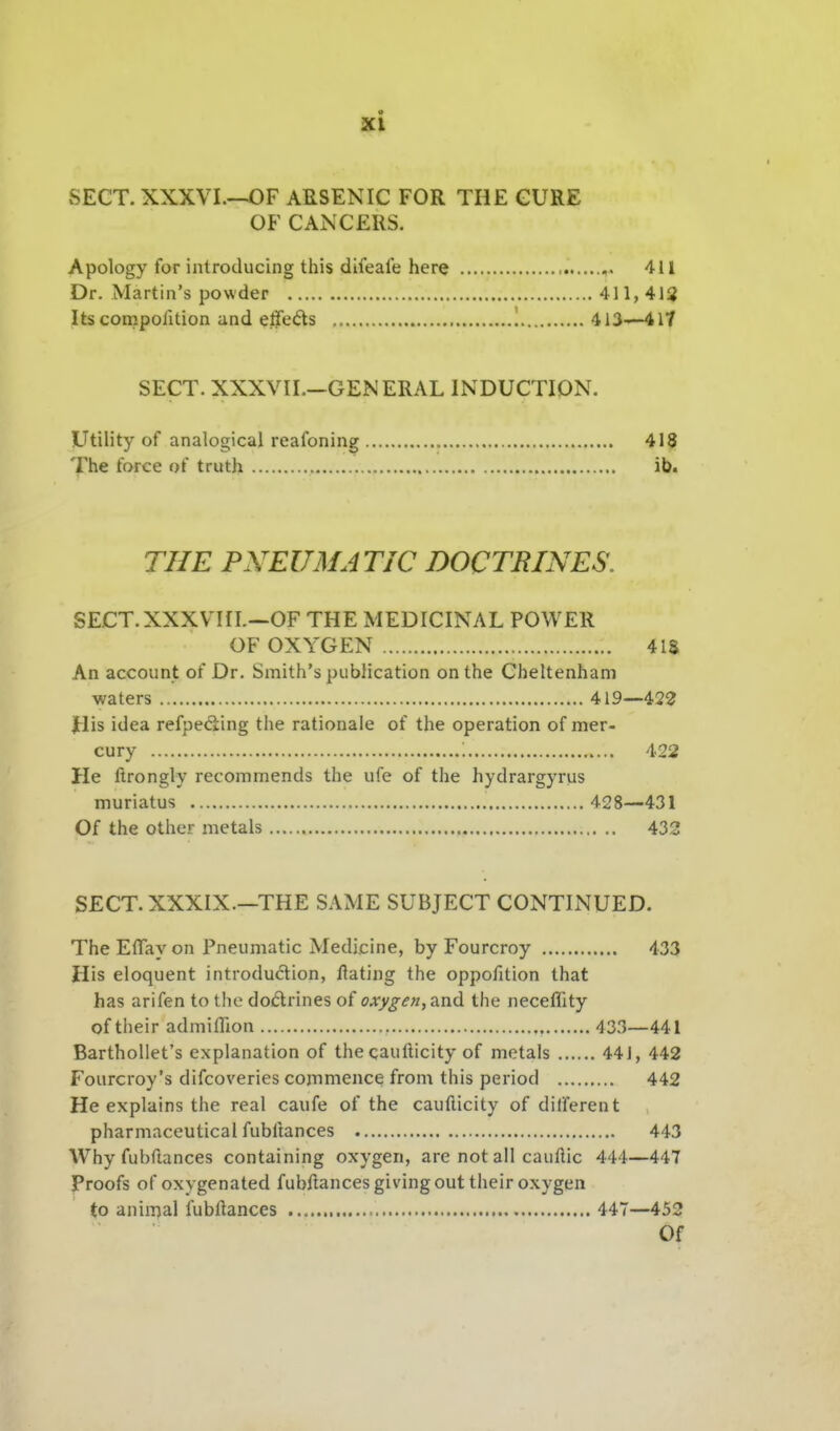 SECT. XXXVI.—OF ARSENIC FOR THE CURE OF CANCERS. Apology for introducing this difeafe here 411 Dr. Martin's powder 411,413 Its compolition and effeds ! 413—417 SECT. XXXVII.—GENERAL INDUCTION. Utility of analogical reafoning 418 The force of truth ib. THE PNEUMATIC DOCTRINES. SECT.XXXVIIL—OF THE MEDICINAL POWER OF OXYGEN 418 An account of Dr. Smith's publication on the Cheltenham waters 419—422 jtlis idea refpefiing the rationale of the operation of mer- cury ■ 422 He ftrongly recommends the ufe of the hydrargyrus muriatus 428—431 Of the other metals 432 SECT. XXXIX.—THE SAME SUBJECT CONTINUED. The EflTay on Pneumatic Medicine, by Fourcroy 433 His eloquent introduction, Rating the oppofition that has arifen to the dodrines of oxygen, iLixfli the neceflity of their admifHon 433—441 BarthoUet's explanation of thecaufticity of metals 441, 442 Fourcroy's difcoveries commence from this period 442 He explains the real caufe of the caufticity of different pharmaceutical fubftances 443 Why fubftances containing oxygen, are not all cauftic 444—447 Proofs of oxygenated fubftances giving out their oxygen to animal fubftances 447—453