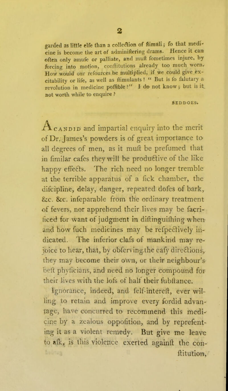 garded as little elfe thsn a collecHon of ftimiili; fo that medi- cine is become the art of adminiftering drams. Hence it can often only amufe or palliate, and mull fometimcs injure, by forcing into motion, conllitutions already too much worn^ How would our refources be multiplied, if we could give ex- citability or life, as well as ftimulants ! ** But is fo falutary a revolution in medicine poflible? I do not know; but is it., not worth while to enquire ? BEDDOES^ Ac AND ID and impartial enquiry into the merit of Dr. James's powders is of great importance to all degrees of men, as it muft be prefumed that in fimilar cafes they will be produftive of the like happy effetls. The rich need no longer tremble at the terrible apparatus of a Tick chamber, the difcipline, delay, danger, repeated dofes of bark, &c. &c. infeparable from the ordinary treatment of fevers, nor apprehend their lives may be facri- ficed for want of judgment in diftinguifliing when^ and how fuch medicines may be refpe£tively in- dicated. The inferior clafs of mankind may re- joice to hear, that, by obfervingthe eafy directions, they may become their own, or their neighbour's beft phylicians, and need no longer compound for their iives with tlie lol^ of half their fubftance. Ignorance, indeed, and felf-interell, ever wil- ling to retain and improve every fordid advan- tage, have concurred to recommend this medi- cine by a zealous oppofition, and by reprefent- ing it as a violent remedy. But give me leave to nfk, is this violence exerted againft the con- ftitution,