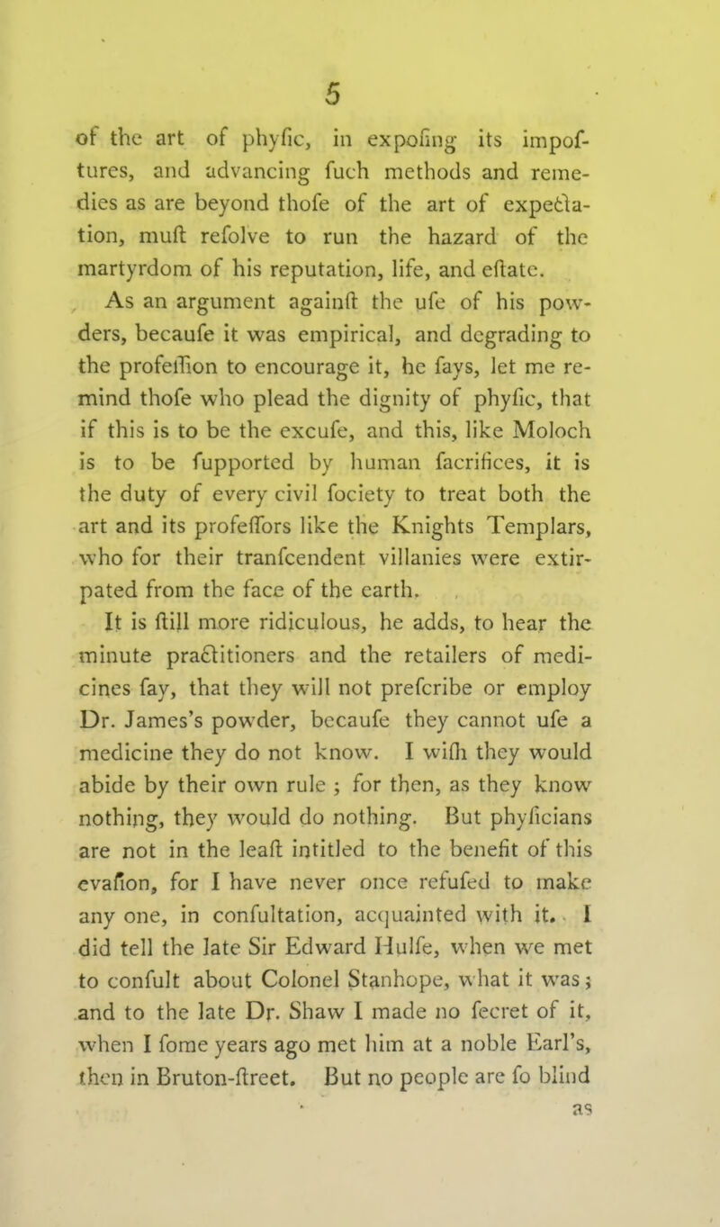 of the art of phyfic, in exponng its impof- tures, and advancing fuch methods and reme- dies as are beyond thofe of the art of expetla- tion, muft refolve to run the hazard of the martyrdom of his reputation, life, and eftatc. As an argument againfi; the ufe of his pow- ders, becaufe it was empirical, and degrading to the profeiTion to encourage it, he fays, let me re- mind thofe who plead the dignity of phyfic, that if this is to be the excufe, and this, like Moloch is to be fupported by human facrifices, it is the duty of every civil fociety to treat both the art and its profeflfors like the Knights Templars, who for their tranfcendent villanies were extir- pated from the face of the earth. It is ftill more ridiculous, he adds, to hear the minute pra61itioners and the retailers of medi- cines fay, that they will not prefcribe or employ Dr. James's powder, becaufe they cannot ufe a medicine they do not know. I wifli they would abide by their own rule ; for then, as they know nothing, they would do nothing. But phyficians are not in the leafi: intitled to the benefit of this evafion, for I have never once refufed to make any one, in confultation, acquainted with it.. I did tell the late Sir Edward Hulfe, when we met to confult about Colonel Stanhope, what it was j and to the late Dr. Shaw I made no fecret of it, when I fome years ago met him at a noble Earl's, then in Bruton-ftreet. But no people arc fo blind as