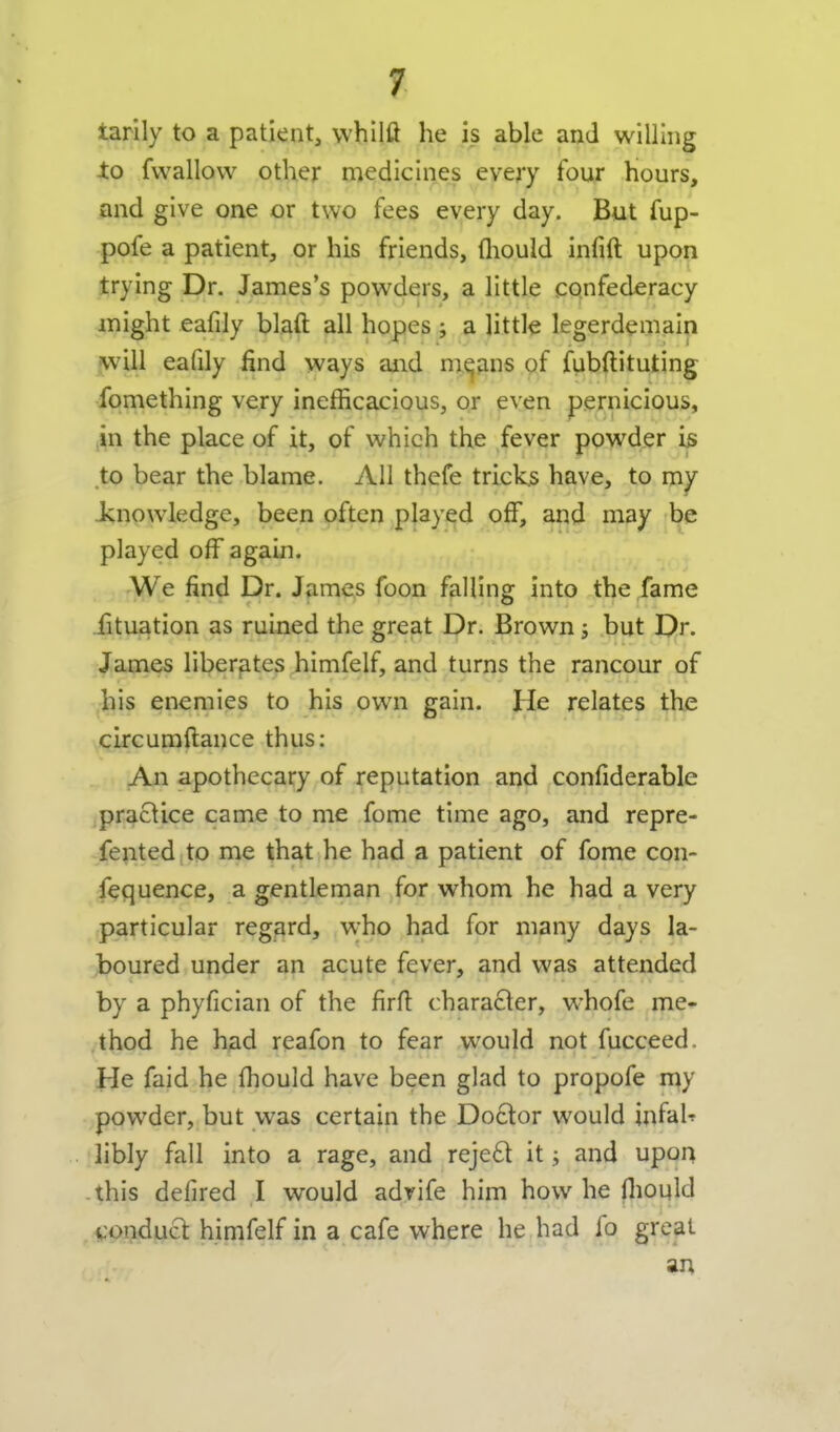 tarily to a patient, whilft he is able and willing to fvvallow other medicines every tour hours, and give one or two fees every day. But fup- pofe a patientj or his friends, fliould infift upon trying Dr. James's powders, a little confederacy might eafily blaft all hopes; a \itth legerdemain will eafily find ways and m^jins of fubftituting fomething very inefficacious, or even pernicious, in the place of it, of which the fever powder is to bear the blame. All thefe tricks have, to m^ Jsnowledge, been often played off, arid may l^e played off again. We find Dr. James foon falling into the fame fituation as ruined the great Dr. Brown j but Dr. James liberfites himfelf, and turns the rancour of bis enemies to his own gain. He relates the circumftance thus: An apothecary of reputation and confiderable practice came to me fome time ago, and repre- fented;to me that he had a patient of fome con- fequence, a gentleman for whom he had a very particular regard, who had for many days la- boured under an acute fever, and was attended by a phyfician of the firfl character, whofe me- thod he had reafon to fear would not fucceed. He faid he fhould have been glad to propofe my powder, but was certain the Doctor would infaU libly fall into a rage, and reje£t it; and upor^ -this defired I would advife him how he iliould conduct himfelf in a cafe where he had fo great an