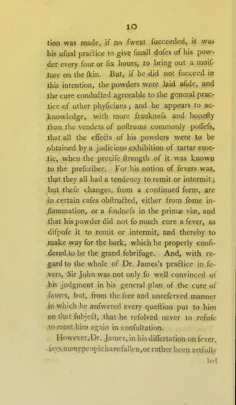 lO tlon was made, if no fweat fucceeded, it was his ufual praaice to give fmall dofes of his pow- der every four or fix hours, to bring out a moif- .ture on the (kin. But, if he did not fucceed ii? this intention, the powders were laid afide, and the cure condudted agreeable to tlie general prac- tice of other phyficians ; and he appears to ac- .knowledge, with more franknefs and honefty than the venders of noftrums commonly polTefs, .that all the effefts of his powders were to be obtained by a judicious exhibition of tartar eme- tic, when the precife ftrength of it was known ,to the prefcriber. For his notion of fevers was, that they all had a tendency to remit or intermit; .but thefe changes, from a continued form, are ;in certain cafes obftru6ted, either from fome in- .flammation, or a foulnefs in the primae viae, and ,that his powder did not fo much cure a fever, as difpofe it to remit or intermit, and thereby to jinake way for the bark, which he properly confi- .dered to be the grand febrifuge. And, with re- gard to the whole of Dr. James's pra6tice in fe- ^'ers. Sir Jphn was not only fo well convinced of ph^s jvidginent in his general plan of the cure of :fev(?rs, but, from the free and unreferved manner i}n which he anfwered every queftion put to him Qn that fubjecV, that he refolved never to rcfufe jto meet him again in confultation. However,Dr. James, in his differtation on fever, -tavsmanypeople have fallen, or rather been artfully led