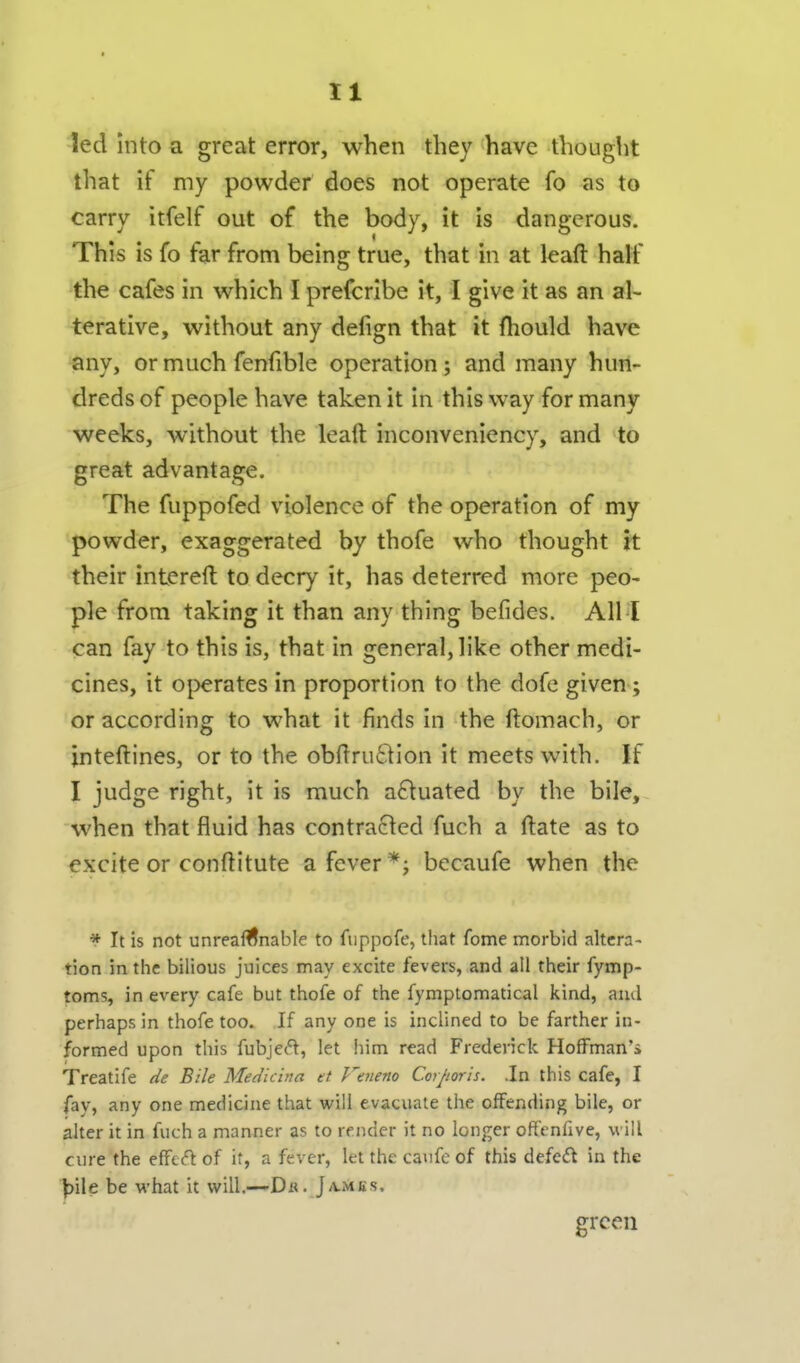 led into a great error, when they have thought that if my powder does not operate fo as to carry itfelf out of the body, it is dangerous. This is fo far from being true, that in at leaft half the cafes in which I prefcribe it, I give it as an al- terative, without any defign that it fhould have any, or much fenfible operation; and many hun- dreds of people have taken it in this way for many weeks, without the leaft inconveniency, and to great advantage. The fuppofed violence of the operation of my powder, exaggerated by thofe who thought it their intereft to decry it, has deterred more peo- ple from taking it than any thing befides. All I can fay to this is, that in general, like other medi- cines, it operates in proportion to the dofc given; or according to what it finds in the ftomach, or jnteftines, or to the obfiru61ion it meets with. If I judge right, it is much aftuated by the bile, when that fluid has contracted fuch a ftate as to excite or conftitute a fever *; becaufe when the * It is not unreasonable to fiippofe, that fome morbid altera- tion in the bilious juices may excite fevers, and all their fymp- toms, in every cafe but thofe of the fymptomatical kind, and perhaps in thofe too. If any one is inclined to be farther in- formed upon this fubjec'^, let him read Frederick Hoffman's Treatife de Bile Medicina et Veiieno Corporis. .In this cafe, I fay, any one medicine that will evacuate the offending bile, or alter it in fuch a manner as to render it no longer offenfive, will cure the effect of it, a fever, let the caufe of this defeft in the l^ile be what it will.—Dk. J/vmks. green