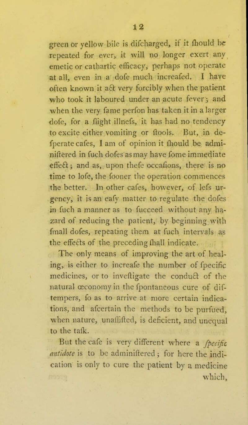 green or yellow bile is difcharged, if it fhould be repeated for ever, it will no longer exert any, emetic or cathartic efficacy, perhaps not operate at all, even in a dofe much increafed. I have often known it a6t very forcibly when the patient who took it laboured under an acute fever j and when the very fame perfon has taken it in a larger dofe, for a flight illnefs, it has had no tendency to excite either vomiting or (tools. But, in de- fperate cafes, I am of opinion it fliould be admi- niftered in fuch dofes asmay have fome immediate effeft; and as, upon thefe occafions, there is no time to lofe, the fooner the operation commences the better. In other cafes, however, of lefs ur- gency, it is an eafy matter to regulate the dofes in fuch a manner as to fucceed without any ha- zard of reducing the patient, by beginning with fmall dofes, repeating them at fuch intervals as the effe6ts of the preceding fhall indicate. The only means of improving the art of heal- ing, is either to increafe the number of fpecific medicines, or to inveftigate the condu£t of the natural oeconomyin the fpontaneous cure of dif- tempers, fo as to arrive at more certain indica- tions, and afcertain the methods to be purfued, when nature, unafllfted, is deficient, and unequal to the talk. But the cafe is very different where a fpecific antidote is to be adminiftered; for here the indi- cation is only to cure the patient by a medicine which.