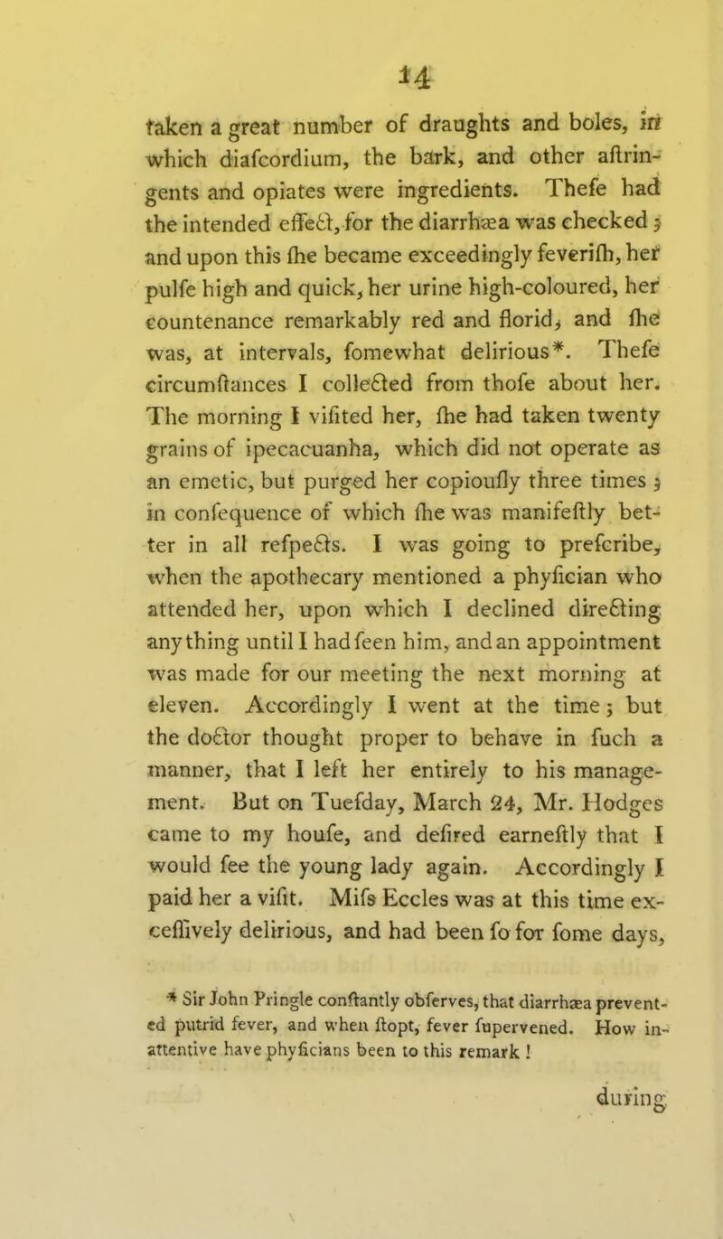 u taken a great number of draughts and boles, in which diafcordium, the bark, and other aftrin- gents and opiates were ingredients. Thefe had the intended effetl:, for the diarrhaea was checked 5 and upon this fhe became exceedingly fevcrifli, het pulfe high and quick, her urine high-coloured, her countenance remarkably red and floridj and lliei was, at intervals, fomewhat delirious*. Thefe circumftances I collected from thofe about her. The morning I vifited her, (he had taken twenty grains of ipecacuanha, which did not operate as an emetic, but purged her copioufly three times j in confequence of which fhe was manifeftly bet- ter in all refpefts. I was going to prefcribe^ when the apothecary mentioned a phyfician who attended her, upon which I declined directing anything until I hadfeen him, and an appointment was made for our meeting the next morning at eleven. Accordingly I went at the time; but the do6tor thought proper to behave in fuch a manner, that I left her entirely to his manage- ment. But on Tuefday, March 24, Mr. Hodges came to my houfe, and defired earneftly that I would fee the young lady again. Accordingly I paid her a vifit. Mifs Eccles was at this time ex- ceflively delirious, and had been fo for fome days, •» Sir John Pringle conftantly obferves, that diarrhsea prevent- ed putrid fever, and when ftopt, fever fupervened. How in- attentive have phyficians been to this remark ! during,