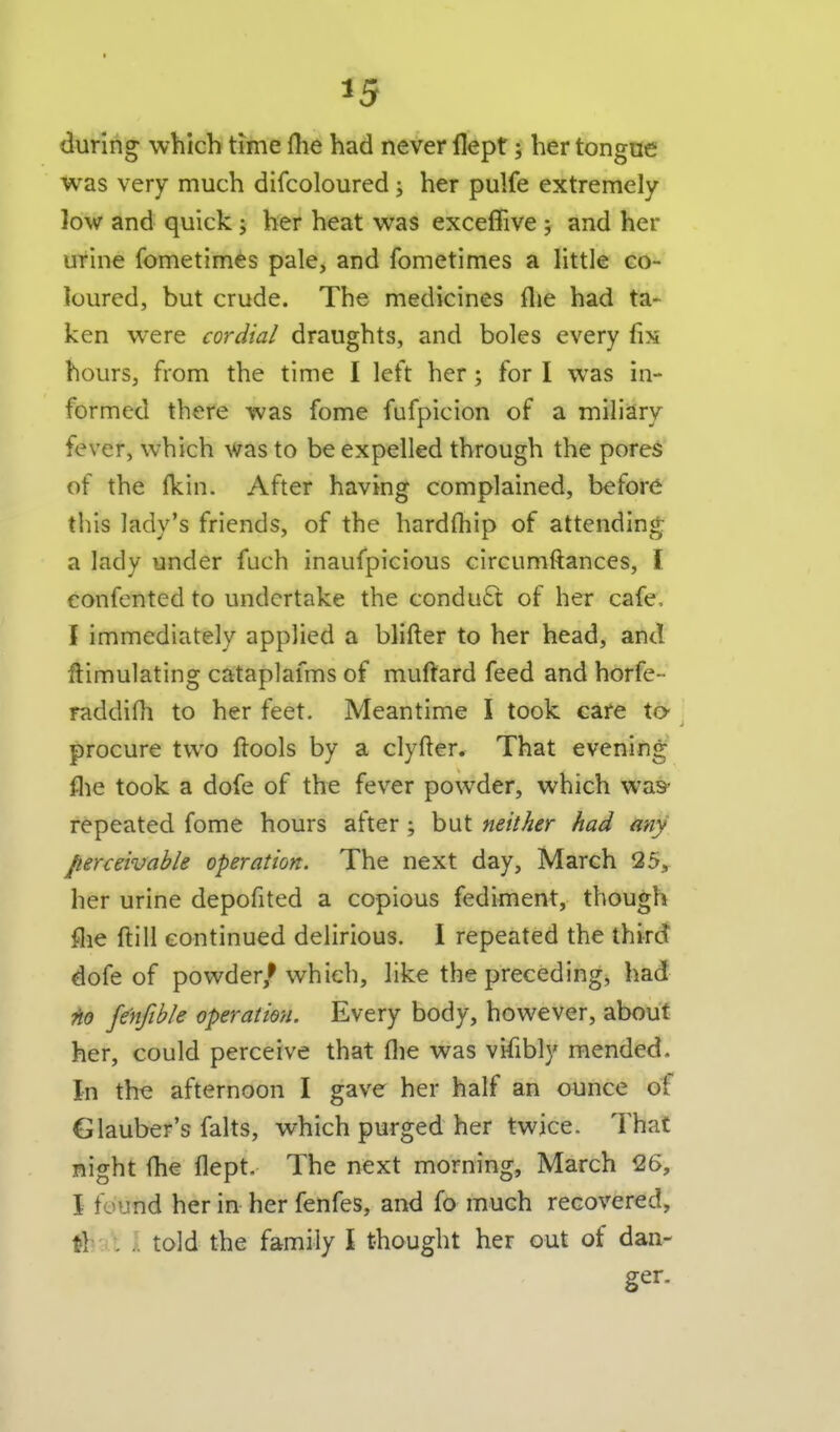 during which time flie had never llept; her tongue was very much difcoloured j her pulfe extremely- low and quick; her heat was exceffive 5 and her utine fometim^s pale, and fometimes a little co- loured, but crude. The medicines flie had ta- ken were cordial draughts, and boles every fix hours, from the time I left her; for I was in- formed there was fome fufpicion of a miliary fever, which was to be expelled through the pores of the fkin. After having complained, before this lady's friends, of the hardfliip of attending a lady under fuch inaufpicious circumftances, I eonfented to undertake the condu6t of her cafe, I immediately applied a blifter to her head, and Simulating cataplafms of muftard feed and horfe- raddiOi to her feet. Meantime I took care tO' procure two ftools by a clyfter. That evening flie took a dofe of the fever powder, which was* repeated fome hours after; but neither had any perceivable operation. The next day, March 25, her urine depofited a copious fediment, though flie ftill continued delirious. 1 repeated the third dofe of powder/which, like the preceding, had ?io fenftble operation. Every body, however, about her, could perceive that flie was vifibly mended. In the afternoon I gave her half an ounce of Glauber's falts, which purged her twice. That night fhe flept. The next morning, March 26, i found her in her fenfes, and fo much recovered, th':i't J. told the family I thought her out of dan- ger.